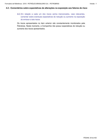 Formulário de Referência - 2010 - PETRÓLEO BRASILEIRO S.A. - PETROBRAS                            Versão : 1


 4.2 - Comentários sobre expectativas de alterações na exposição aos fatores de risco

               4.2. Em relação a cada um dos riscos acima mencionados, caso relevantes,
                    comentar sobre eventuais expectativas de redução ou aumento na exposição
                    do emissor a tais riscos

               Os riscos apresentados no item anterior são constantemente monitorados pela
               Petrobras. Neste momento, a Companhia não possui expectativas de redução ou
               aumento dos riscos apresentados.




                                                                                          PÁGINA: 29 de 402
 