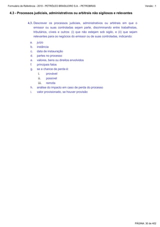 Formulário de Referência - 2010 - PETRÓLEO BRASILEIRO S.A. - PETROBRAS                                     Versão : 1


 4.3 - Processos judiciais, administrativos ou arbitrais não sigilosos e relevantes


               4.3. Descrever os processos judiciais, administrativos ou arbitrais em que o
                       emissor ou suas controladas sejam parte, discriminando entre trabalhistas,
                       tributários, cíveis e outros: (i) que não estejam sob sigilo, e (ii) que sejam
                       relevantes para os negócios do emissor ou de suas controladas, indicando:

                 a.      juízo
                 b.      instância
                 c.      data de instauração
                 d.      partes no processo
                 e.      valores, bens ou direitos envolvidos
                 f.      principais fatos
                 g.      se a chance de perda é:
                          i.     provável
                          ii.    possível
                          iii.  remota
                  h.     análise do impacto em caso de perda do processo
                  i.     valor provisionado, se houver provisão




                                                                                                   PÁGINA: 30 de 402
 