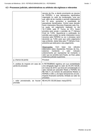 Formulário de Referência - 2010 - PETRÓLEO BRASILEIRO S.A. - PETROBRAS                                     Versão : 1


 4.3 - Processos judiciais, administrativos ou arbitrais não sigilosos e relevantes


                                                   recurso da Cia. e dando provimento ao recurso
                                                   da FEPERJ, o que representou significativa
                                                   majoração no valor da condenação, uma vez
                                                   que, além de ter mantido o período indenizatório
                                                   em 10 anos, aumentou a quantidade de
                                                   pescadores beneficiados. Contra essa decisão
                                                   foram interpostos Recursos Especiais pela Cia.,
                                                   os quais, em julgamento realizado no dia
                                                   19.11.2009, pela 4ª Turma do STJ, foram
                                                   providos para anular o acórdão da 1ª Câmara
                                                   Cível do TJ/RJ. Aguarda-se a publicação do
                                                   acórdão para avaliar se serão interpostos novos
                                                   recursos pela FEPERJ ou se o processo será
                                                   devolvido ao TJ/RJ para que outro julgamento
                                                   seja proferido, desta feita pela 7ª Câmara Cível,
                                                   preventa que está para o seu julgamento.

                                                   Observações:       Com     base    nos    cálculos
                                                   elaborados pelos Assistentes Periciais da Cia.,
                                                   estamos      mantendo       o    valor   indicado
                                                   anteriormente por representar tal montante o
                                                   valor que se acredita será fixado, ao final, pelas
                                                   instâncias judiciais superiores.
           g. chance de perda:                     Provável

           h. análise do impacto em caso de A PETROBRAS registrou em sua contabilidade
           perda do processo                uma obrigação legal no valor de 44.270.125,06,
                                            em março de 2010, que leva em consideração (i)
                                            valor mensal por pescador filiado a FEPERJ de
                                            R$ 754,11; (ii) número de pescadores filiados a
                                            FEPERJ 3.336; e, (iii) lapso temporal de um ano.
                                            Impacto financeiro somente, limitado ao valor do
                                            processo.
           i. valor provisionado, se houver R$ 44.270.125,06 (base: março/2010)
           provisão




                                                                                                   PÁGINA: 32 de 402
 