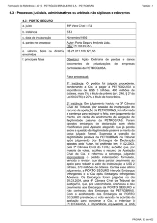 Formulário de Referência - 2010 - PETRÓLEO BRASILEIRO S.A. - PETROBRAS                                     Versão : 1


 4.3 - Processos judiciais, administrativos ou arbitrais não sigilosos e relevantes

           4.3 - PORTO SEGURO
           a. juízo                            19ª Vara Cível – RJ

           b. instância                        STJ
           c. data de instauração              Novembro/1992
           d. partes no processo               Autor: Porto Seguro Imóveis Ltda.
                                               Réu: PETROBRAS
           e. valores, bens ou direitos R$ 21.011.128,123,58
           envolvidos
           f. principais fatos                 Objeto(s): Ação Ordinária de perdas e danos
                                               decorrentes de privatizações de empresas
                                               controladas da PETROQUISA.

                                               Fase processual:

                                               1ª instância: O pedido foi julgado procedente,
                                               condenando a Cia. a pagar à PETROQUISA a
                                               importância de US$ 3 bilhões, 406 milhões de
                                               dólares, mais 5% a título de prêmio (art. 246, § 2º da
                                               Lei 6404/76) e 20% a título de honorários.

                                               2ª instância: Em julgamento havido na 3ª Câmara
                                               Cível do Tribunal, por ocasião da interposição do
                                               recurso de apelação da PETROBRAS, foi reformada
                                               a sentença para extinguir o feito, sem julgamento do
                                               mérito, em razão do acolhimento da alegação de
                                               ilegitimidade passiva da PETROBRAS. Foram
                                               opostos embargos de declaração com efeito
                                               modificativo pelo Apelado alegando que já pendia
                                               sobre a questão da ilegitimidade passiva o manto da
                                               coisa julgada formal. Superada a questão da
                                               ilegitimidade passiva da PETROBRAS no Tribunal
                                               após julgamento dos Embargos de Declaração
                                               opostos pelo Autor, foi proferido em 11.02.2003,
                                               pela 3ª Câmara Cível do TJ/RJ, acórdão que, por
                                               maioria de votos, acolheu o recurso de Apelação
                                               Cível da Cia. e reformou a sentença, julgando
                                               improcedente o pedido indenizatório formulado,
                                               vencido o revisor, que dava parcial provimento ao
                                               apelo para reduzir o valor da indenização a US$ 2
                                               bilhões, 370 milhões de dólares. Contra esse último
                                               julgamento, a PORTO SEGURO interpôs Embargos
                                               Infringentes e a Cia opôs Embargos Infringentes
                                               Adesivos. Os Embargos foram julgados no dia
                                               30.03.2004, pela 4ª Câmara Cível do Tribunal de
                                               Justiça/RJ, que, por unanimidade, conheceu e deu
                                               provimento aos Embargos da PORTO SEGURO e
                                               não conheceu dos Embargos da PETROBRAS.
                                               Com o acolhimento dos Embargos da PORTO
                                               SEGURO prevaleceu o voto vencido no acórdão da
                                               apelação para condenar a Cia. a indenizar à
                                               PETROQUISA a importância equivalente a US$




                                                                                                   PÁGINA: 33 de 402
 