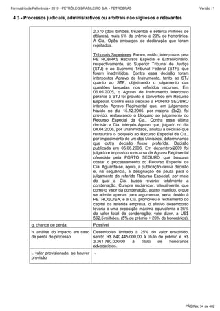 Formulário de Referência - 2010 - PETRÓLEO BRASILEIRO S.A. - PETROBRAS                                   Versão : 1


 4.3 - Processos judiciais, administrativos ou arbitrais não sigilosos e relevantes


                                               2,370 (dois bilhões, trezentos e setenta milhões de
                                               dólares), mais 5% de prêmio e 20% de honorários.
                                               A Cia. Opôs embargos de declaração que foram
                                               rejeitados.

                                               Tribunais Superiores: Foram, então, interpostos pela
                                               PETROBRAS Recursos Especial e Extraordinário,
                                               respectivamente, ao Superior Tribunal de Justiça
                                               (STJ) e ao Supremo Tribunal Federal (STF), que
                                               foram inadmitidos. Contra essa decisão foram
                                               interpostos Agravo de Instrumento, tanto ao STJ
                                               quanto ao STF, objetivando o julgamento das
                                               questões lançadas nos referidos recursos. Em
                                               06.05.2005, o Agravo de Instrumento interposto
                                               perante o STJ foi provido e convertido em Recurso
                                               Especial. Contra essa decisão a PORTO SEGURO
                                               interpôs Agravo Regimental que, em julgamento
                                               havido no dia 15.12.2005, por maioria (3x2), foi
                                               provido, restaurando o bloqueio ao julgamento do
                                               Recurso Especial da Cia.. Contra essa última
                                               decisão a Cia. interpôs Agravo que, julgado no dia
                                               04.04.2006, por unanimidade, anulou a decisão que
                                               restaurara o bloqueio ao Recurso Especial da Cia.,
                                               por impedimento de um dos Ministros, determinando
                                               que outra decisão fosse proferida. Decisão
                                               publicada em 05.06.2006. Em dezembro/2009 foi
                                               julgado e improvido o recurso de Agravo Regimental
                                               oferecido pela PORTO SEGURO que buscava
                                               obstar o processamento do Recurso Especial da
                                               Cia. Aguarda-se, agora, a publicação dessa decisão
                                               e, na sequência, a designação de pauta para o
                                               julgamento do referido Recurso Especial, por meio
                                               do qual a Cia. busca reverter totalmente a
                                               condenação. Cumpre esclarecer, lateralmente, que
                                               como o valor da condenação, acaso mantido, o que
                                               se admite apenas para argumentar, seria devido à
                                               PETROQUISA, e a Cia. promoveu o fechamento do
                                               capital da referida empresa, o efetivo desembolso
                                               levaria a uma exposição máxima equivalente a 25%
                                               do valor total da condenação, vale dizer, a US$
                                               592,5 milhões. (5% de prêmio + 20% de honorários).
           g. chance de perda:                 Possível
           h. análise do impacto em caso Desembolso limitado à 25% do valor envolvido,
           de perda do processo          sendo R$ 840.445.000,00 à título de prêmio e R$
                                         3.361.780.000,00   à   título    de   honorários
                                         advocatícios.
           i. valor provisionado, se houver     -
           provisão




                                                                                                 PÁGINA: 34 de 402
 