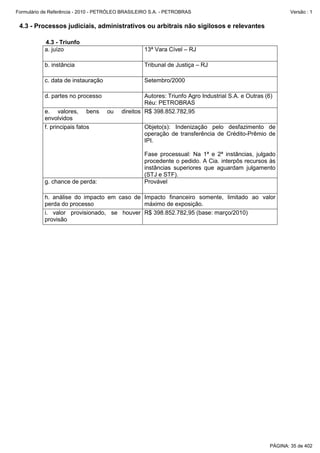 Formulário de Referência - 2010 - PETRÓLEO BRASILEIRO S.A. - PETROBRAS                                      Versão : 1


 4.3 - Processos judiciais, administrativos ou arbitrais não sigilosos e relevantes

           4.3 - Triunfo
           a. juízo                                13ª Vara Cível – RJ

           b. instância                            Tribunal de Justiça – RJ

           c. data de instauração                  Setembro/2000

           d. partes no processo                   Autores: Triunfo Agro Industrial S.A. e Outras (6)
                                                   Réu: PETROBRAS
           e. valores, bens         ou    direitos R$ 398.852.782,95
           envolvidos
           f. principais fatos                     Objeto(s): Indenização pelo desfazimento de
                                                   operação de transferência de Crédito-Prêmio de
                                                   IPI.

                                                   Fase processual: Na 1ª e 2ª instâncias, julgado
                                                   procedente o pedido. A Cia. interpôs recursos às
                                                   instâncias superiores que aguardam julgamento
                                                   (STJ e STF).
           g. chance de perda:                     Provável

           h. análise do impacto em caso de Impacto financeiro somente, limitado ao valor
           perda do processo                máximo de exposição.
           i. valor provisionado, se houver R$ 398.852.782,95 (base: março/2010)
           provisão




                                                                                                    PÁGINA: 35 de 402
 