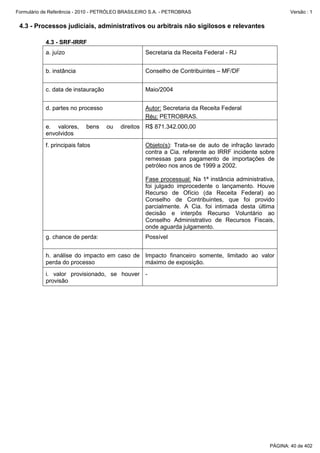 Formulário de Referência - 2010 - PETRÓLEO BRASILEIRO S.A. - PETROBRAS                                   Versão : 1


 4.3 - Processos judiciais, administrativos ou arbitrais não sigilosos e relevantes

           4.3 - SRF-IRRF
           a. juízo                                Secretaria da Receita Federal - RJ


           b. instância                            Conselho de Contribuintes – MF/DF


           c. data de instauração                  Maio/2004


           d. partes no processo                   Autor: Secretaria da Receita Federal
                                                   Réu: PETROBRAS.
           e. valores,      bens    ou   direitos R$ 871.342.000,00
           envolvidos
           f. principais fatos                     Objeto(s): Trata-se de auto de infração lavrado
                                                   contra a Cia. referente ao IRRF incidente sobre
                                                   remessas para pagamento de importações de
                                                   petróleo nos anos de 1999 a 2002.

                                                   Fase processual: Na 1ª instância administrativa,
                                                   foi julgado improcedente o lançamento. Houve
                                                   Recurso de Ofício (da Receita Federal) ao
                                                   Conselho de Contribuintes, que foi provido
                                                   parcialmente. A Cia. foi intimada desta última
                                                   decisão e interpôs Recurso Voluntário ao
                                                   Conselho Administrativo de Recursos Fiscais,
                                                   onde aguarda julgamento.
           g. chance de perda:                     Possível


           h. análise do impacto em caso de Impacto financeiro somente, limitado ao valor
           perda do processo                máximo de exposição.
           i. valor provisionado, se houver -
           provisão




                                                                                                 PÁGINA: 40 de 402
 