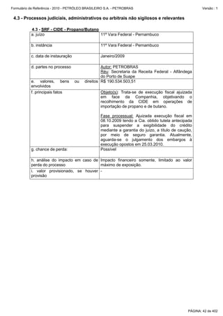 Formulário de Referência - 2010 - PETRÓLEO BRASILEIRO S.A. - PETROBRAS                                   Versão : 1


 4.3 - Processos judiciais, administrativos ou arbitrais não sigilosos e relevantes

           4.3 - SRF - CIDE - Propano/Butano
           a. juízo                          11ª Vara Federal - Pernambuco

           b. instância                            11ª Vara Federal - Pernambuco

           c. data de instauração                  Janeiro/2009

           d. partes no processo                   Autor: PETROBRAS
                                                   Réu: Secretaria da Receita Federal - Alfândega
                                                   do Porto de Suape
           e. valores, bens         ou    direitos R$ 190.534.503,51
           envolvidos
           f. principais fatos                     Objeto(s): Trata-se de execução fiscal ajuizada
                                                   em face da Companhia, objetivando o
                                                   recolhimento da CIDE em operações de
                                                   importação de propano e de butano.

                                                   Fase processual: Ajuizada execução fiscal em
                                                   08.10.2009 tendo a Cia. obtido tutela antecipada
                                                   para suspender a exigibilidade do crédito
                                                   mediante a garantia do juízo, a título de caução,
                                                   por meio de seguro garantia. Atualmente,
                                                   aguarda-se o julgamento dos embargos à
                                                   execução opostos em 25.03.2010.
           g. chance de perda:                     Possível

           h. análise do impacto em caso de Impacto financeiro somente, limitado ao valor
           perda do processo                máximo de exposição.
           i. valor provisionado, se houver -
           provisão




                                                                                                 PÁGINA: 42 de 402
 