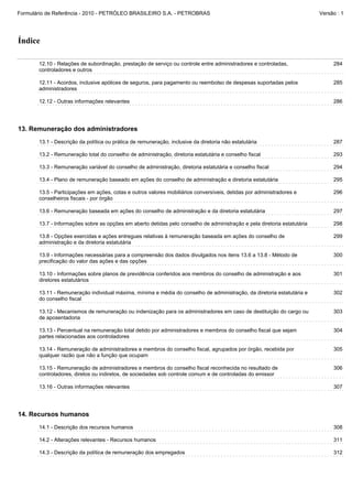 Formulário de Referência - 2010 - PETRÓLEO BRASILEIRO S.A. - PETROBRAS                                                    Versão : 1




Índice

       12.10 - Relações de subordinação, prestação de serviço ou controle entre administradores e controladas,                 284
       controladores e outros

       12.11 - Acordos, inclusive apólices de seguros, para pagamento ou reembolso de despesas suportadas pelos                285
       administradores

       12.12 - Outras informações relevantes                                                                                   286




13. Remuneração dos administradores
       13.1 - Descrição da política ou prática de remuneração, inclusive da diretoria não estatutária                          287

       13.2 - Remuneração total do conselho de administração, diretoria estatutária e conselho fiscal                          293

       13.3 - Remuneração variável do conselho de administração, diretoria estatutária e conselho fiscal                       294

       13.4 - Plano de remuneração baseado em ações do conselho de administração e diretoria estatutária                       295

       13.5 - Participações em ações, cotas e outros valores mobiliários conversíveis, detidas por administradores e           296
       conselheiros fiscais - por órgão

       13.6 - Remuneração baseada em ações do conselho de administração e da diretoria estatutária                             297

       13.7 - Informações sobre as opções em aberto detidas pelo conselho de administração e pela diretoria estatutária        298

       13.8 - Opções exercidas e ações entregues relativas à remuneração baseada em ações do conselho de                       299
       administração e da diretoria estatutária

       13.9 - Informações necessárias para a compreensão dos dados divulgados nos itens 13.6 a 13.8 - Método de                300
       precificação do valor das ações e das opções

       13.10 - Informações sobre planos de previdência conferidos aos membros do conselho de administração e aos               301
       diretores estatutários

       13.11 - Remuneração individual máxima, mínima e média do conselho de administração, da diretoria estatutária e          302
       do conselho fiscal

       13.12 - Mecanismos de remuneração ou indenização para os administradores em caso de destituição do cargo ou             303
       de aposentadoria

       13.13 - Percentual na remuneração total detido por administradores e membros do conselho fiscal que sejam               304
       partes relacionadas aos controladores

       13.14 - Remuneração de administradores e membros do conselho fiscal, agrupados por órgão, recebida por                  305
       qualquer razão que não a função que ocupam

       13.15 - Remuneração de administradores e membros do conselho fiscal reconhecida no resultado de                         306
       controladores, diretos ou indiretos, de sociedades sob controle comum e de controladas do emissor

       13.16 - Outras informações relevantes                                                                                   307




14. Recursos humanos
       14.1 - Descrição dos recursos humanos                                                                                   308

       14.2 - Alterações relevantes - Recursos humanos                                                                         311

       14.3 - Descrição da política de remuneração dos empregados                                                              312
 