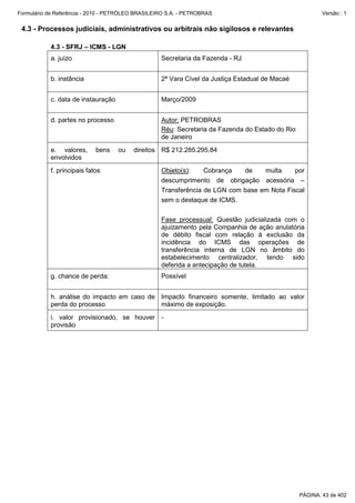 Formulário de Referência - 2010 - PETRÓLEO BRASILEIRO S.A. - PETROBRAS                                   Versão : 1


 4.3 - Processos judiciais, administrativos ou arbitrais não sigilosos e relevantes

           4.3 - SFRJ – ICMS - LGN
           a. juízo                                Secretaria da Fazenda - RJ


           b. instância                            2ª Vara Cível da Justiça Estadual de Macaé


           c. data de instauração                  Março/2009


           d. partes no processo                   Autor: PETROBRAS
                                                   Réu: Secretaria da Fazenda do Estado do Rio
                                                   de Janeiro
           e. valores,      bens    ou   direitos R$ 212.285.295,84
           envolvidos
           f. principais fatos                     Objeto(s):    Cobrança   de    multa     por
                                                   descumprimento de obrigação acessória –
                                                   Transferência de LGN com base em Nota Fiscal
                                                   sem o destaque de ICMS.

                                                   Fase processual: Questão judicializada com o
                                                   ajuizamento pela Companhia de ação anulatória
                                                   de débito fiscal com relação à exclusão da
                                                   incidência do ICMS das operações de
                                                   transferência interna de LGN no âmbito do
                                                   estabelecimento centralizador, tendo sido
                                                   deferida a antecipação de tutela.
           g. chance de perda:                     Possível


           h. análise do impacto em caso de Impacto financeiro somente, limitado ao valor
           perda do processo                máximo de exposição.
           i. valor provisionado, se houver -
           provisão




                                                                                                 PÁGINA: 43 de 402
 