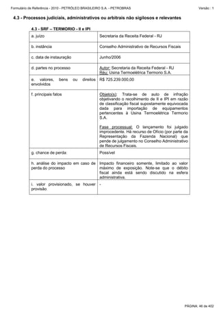 Formulário de Referência - 2010 - PETRÓLEO BRASILEIRO S.A. - PETROBRAS                                   Versão : 1


 4.3 - Processos judiciais, administrativos ou arbitrais não sigilosos e relevantes

           4.3 - SRF – TERMORIO - II e IPI
           a. juízo                                Secretaria da Receita Federal - RJ

           b. instância                            Conselho Administrativo de Recursos Fiscais

           c. data de instauração                  Junho/2006

           d. partes no processo                   Autor: Secretaria da Receita Federal - RJ
                                                   Réu: Usina Termoelétrica Termorio S.A.
           e. valores,      bens    ou   direitos R$ 725.239.000,00
           envolvidos

           f. principais fatos                     Objeto(s): Trata-se de auto de infração
                                                   objetivando o recolhimento de II e IPI em razão
                                                   de classificação fiscal supostamente equivocada
                                                   dada para importação de equipamentos
                                                   pertencentes à Usina Termoelétrica Termorio
                                                   S.A.

                                                   Fase processual: O lançamento foi julgado
                                                   improcedente. Há recurso de Ofício (por parte da
                                                   Representação da Fazenda Nacional) que
                                                   pende de julgamento no Conselho Administrativo
                                                   de Recursos Fiscais.
           g. chance de perda:                     Possível

           h. análise do impacto em caso de Impacto financeiro somente, limitado ao valor
           perda do processo                máximo de exposição. Note-se que o débito
                                            fiscal ainda está sendo discutido na esfera
                                            administrativa.
           i. valor provisionado, se houver -
           provisão




                                                                                                 PÁGINA: 46 de 402
 