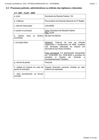 Formulário de Referência - 2010 - PETRÓLEO BRASILEIRO S.A. - PETROBRAS                                Versão : 1


 4.3 - Processos judiciais, administrativos ou arbitrais não sigilosos e relevantes

           4.3 - SRF – CLEP – IRRF
           a. juízo                                Secretaria da Receita Federal - RJ

           b. instância                            Procuradoria da Fazenda Nacional da 2ª Região

           c. data de instauração                  Julho/2009

           d. partes no processo                   Autor: Secretaria da Receita Federal
                                                   Réu: CLEP
           e. valores,      bens    ou   direitos R$ 325.742.000,00
           envolvidos

           f. principais fatos                     Objeto(s): Trata-se de auto de infração
                                                   objetivando o recolhimento de IRRF incidente
                                                   nas remessas efetuadas ao exterior em
                                                   decorrência dos títulos emitidos.

                                                   Fase processual: Foi apresentada impugnação
                                                   em 14.08.2009. Em 18.08.2009 o processo foi
                                                   remetido   à    Divisão    de   Controle  e
                                                   Acompanhamento Tributário.
           g. chance de perda:                     Possível

           h. análise do impacto em caso de Impacto financeiro somente, limitado ao valor
           perda do processo                máximo de exposição.

           i. valor provisionado, se houver -
           provisão




                                                                                              PÁGINA: 47 de 402
 