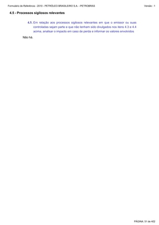 Formulário de Referência - 2010 - PETRÓLEO BRASILEIRO S.A. - PETROBRAS                                 Versão : 1


 4.5 - Processos sigilosos relevantes

               4.5. Em relação aos processos sigilosos relevantes em que o emissor ou suas
                     controladas sejam parte e que não tenham sido divulgados nos itens 4.3 e 4.4
                     acima, analisar o impacto em caso de perda e informar os valores envolvidos

           Não há.




                                                                                               PÁGINA: 51 de 402
 