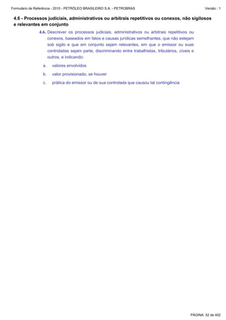 Formulário de Referência - 2010 - PETRÓLEO BRASILEIRO S.A. - PETROBRAS                                       Versão : 1


 4.6 - Processos judiciais, administrativos ou arbitrais repetitivos ou conexos, não sigilosos
 e relevantes em conjunto
               4.6. Descrever os processos judiciais, administrativos ou arbitrais repetitivos ou
                       conexos, baseados em fatos e causas jurídicas semelhantes, que não estejam
                       sob sigilo e que em conjunto sejam relevantes, em que o emissor ou suas
                       controladas sejam parte, discriminando entre trabalhistas, tributários, cíveis e
                       outros, e indicando:

                  a.     valores envolvidos

                  b.     valor provisionado, se houver

                  c.     prática do emissor ou de sua controlada que causou tal contingência




                                                                                                     PÁGINA: 52 de 402
 