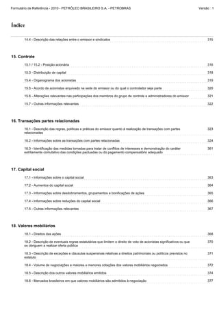 Formulário de Referência - 2010 - PETRÓLEO BRASILEIRO S.A. - PETROBRAS                                                       Versão : 1




Índice

       14.4 - Descrição das relações entre o emissor e sindicatos                                                                 315




15. Controle
       15.1 / 15.2 - Posição acionária                                                                                            316

       15.3 - Distribuição de capital                                                                                             318

       15.4 - Organograma dos acionistas                                                                                          319

       15.5 - Acordo de acionistas arquivado na sede do emissor ou do qual o controlador seja parte                               320

       15.6 - Alterações relevantes nas participações dos membros do grupo de controle e administradores do emissor               321

       15.7 - Outras informações relevantes                                                                                       322




16. Transações partes relacionadas
       16.1 - Descrição das regras, políticas e práticas do emissor quanto à realização de transações com partes                  323
       relacionadas

       16.2 - Informações sobre as transações com partes relacionadas                                                             324

       16.3 - Identificação das medidas tomadas para tratar de conflitos de interesses e demonstração do caráter                  361
       estritamente comutativo das condições pactuadas ou do pagamento compensatório adequado




17. Capital social
       17.1 - Informações sobre o capital social                                                                                  363

       17.2 - Aumentos do capital social                                                                                          364

       17.3 - Informações sobre desdobramentos, grupamentos e bonificações de ações                                               365

       17.4 - Informações sobre reduções do capital social                                                                        366

       17.5 - Outras informações relevantes                                                                                       367




18. Valores mobiliários
       18.1 - Direitos das ações                                                                                                  368

       18.2 - Descrição de eventuais regras estatutárias que limitem o direito de voto de acionistas significativos ou que        370
       os obriguem a realizar oferta pública

       18.3 - Descrição de exceções e cláusulas suspensivas relativas a direitos patrimoniais ou políticos previstos no           371
       estatuto

       18.4 - Volume de negociações e maiores e menores cotações dos valores mobiliários negociados                               372

       18.5 - Descrição dos outros valores mobiliários emitidos                                                                   374

       18.6 - Mercados brasileiros em que valores mobiliários são admitidos à negociação                                          377
 
