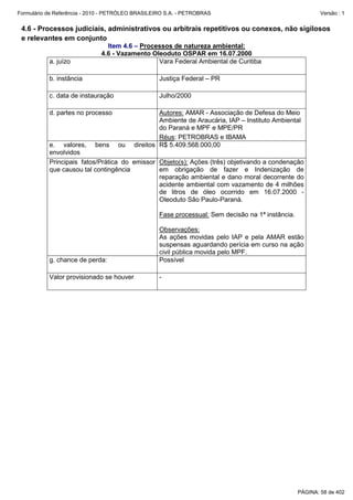Formulário de Referência - 2010 - PETRÓLEO BRASILEIRO S.A. - PETROBRAS                                     Versão : 1


 4.6 - Processos judiciais, administrativos ou arbitrais repetitivos ou conexos, não sigilosos
 e relevantes em conjunto
                                Item 4.6 – Processos de natureza ambiental:
                              4.6 - Vazamento Oleoduto OSPAR em 16.07.2000
           a. juízo                             Vara Federal Ambiental de Curitiba

           b. instância                            Justiça Federal – PR

           c. data de instauração                  Julho/2000

           d. partes no processo                   Autores: AMAR - Associação de Defesa do Meio
                                                   Ambiente de Araucária, IAP – Instituto Ambiental
                                                   do Paraná e MPF e MPE/PR
                                                   Réus: PETROBRAS e IBAMA
           e. valores, bens ou            direitos R$ 5.409.568.000,00
           envolvidos
           Principais fatos/Prática do emissor Objeto(s): Ações (três) objetivando a condenação
           que causou tal contingência         em obrigação de fazer e Indenização de
                                               reparação ambiental e dano moral decorrente do
                                               acidente ambiental com vazamento de 4 milhões
                                               de litros de óleo ocorrido em 16.07.2000 -
                                               Oleoduto São Paulo-Paraná.

                                                   Fase processual: Sem decisão na 1ª instância.

                                                   Observações:
                                                   As ações movidas pelo IAP e pela AMAR estão
                                                   suspensas aguardando perícia em curso na ação
                                                   civil pública movida pelo MPF.
           g. chance de perda:                     Possível

           Valor provisionado se houver            -




                                                                                                   PÁGINA: 58 de 402
 