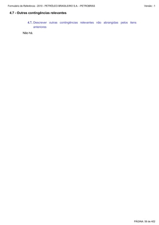 Formulário de Referência - 2010 - PETRÓLEO BRASILEIRO S.A. - PETROBRAS                        Versão : 1


 4.7 - Outras contingências relevantes

               4.7. Descrever outras contingências relevantes não abrangidas pelos itens
                     anteriores

           Não há.




                                                                                      PÁGINA: 59 de 402
 