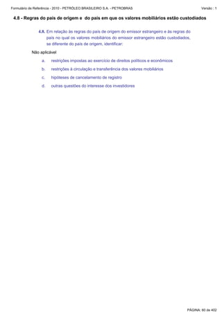 Formulário de Referência - 2010 - PETRÓLEO BRASILEIRO S.A. - PETROBRAS                                   Versão : 1


 4.8 - Regras do país de origem e do país em que os valores mobiliários estão custodiados

               4.8. Em relação às regras do país de origem do emissor estrangeiro e às regras do
                      país no qual os valores mobiliários do emissor estrangeiro estão custodiados,
                      se diferente do país de origem, identificar:

           Não aplicável

                 a.     restrições impostas ao exercício de direitos políticos e econômicos

                 b.     restrições à circulação e transferência dos valores mobiliários

                 c.     hipóteses de cancelamento de registro

                 d.     outras questões do interesse dos investidores




                                                                                                 PÁGINA: 60 de 402
 