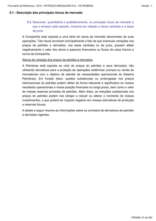 Formulário de Referência - 2010 - PETRÓLEO BRASILEIRO S.A. - PETROBRAS                                 Versão : 1


 5.1 - Descrição dos principais riscos de mercado

               5.1. Descrever, quantitativa e qualitativamente, os principais riscos de mercado a
                    que o emissor está exposto, inclusive em relação a riscos cambiais e a taxas
                    de juros

           A Companhia está exposta a uma série de riscos de mercado decorrentes de suas
           operações. Tais riscos envolvem principalmente o fato de que eventuais variações nos
           preços de petróleo e derivados, nas taxas cambiais ou de juros, possam afetar
           negativamente o valor dos ativos e passivos financeiros ou fluxos de caixa futuros e
           lucros da Companhia.

           Riscos de variação dos preços de petróleo e derivados

           A Petrobras está exposta ao ciclo de preços do petróleo e seus derivados, não
           utilizando derivativos para a proteção de operações sistêmicas (compra ou venda de
           mercadorias com o objetivo de atender às necessidades operacionais do Sistema
           Petrobras). Em função disso, quedas substanciais ou prolongadas nos preços
           internacionais do petróleo podem afetar de forma relevante e significativa os nossos
           resultados operacionais e nossa posição financeira no longo prazo, bem como o valor
           de nossas reservas provadas de petróleo. Além disso, as reduções substanciais nos
           preços do petróleo podem nos obrigar a reduzir ou alterar o momento de nossos
           investimentos, o que poderá ter impacto negativo em nossas estimativas de produção
           e reservas futuras.

           A tabela a seguir resume as informações sobre os contratos de derivativos de petróleo
           e derivados vigentes.




                                                                                               PÁGINA: 61 de 402
 