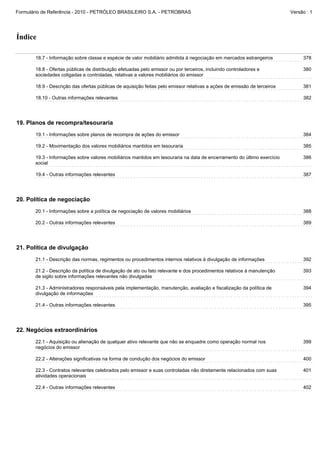 Formulário de Referência - 2010 - PETRÓLEO BRASILEIRO S.A. - PETROBRAS                                                    Versão : 1




Índice

       18.7 - Informação sobre classe e espécie de valor mobiliário admitida à negociação em mercados estrangeiros             378

       18.8 - Ofertas públicas de distribuição efetuadas pelo emissor ou por terceiros, incluindo controladores e              380
       sociedades coligadas e controladas, relativas a valores mobiliários do emissor

       18.9 - Descrição das ofertas públicas de aquisição feitas pelo emissor relativas a ações de emissão de terceiros        381

       18.10 - Outras informações relevantes                                                                                   382




19. Planos de recompra/tesouraria
       19.1 - Informações sobre planos de recompra de ações do emissor                                                         384

       19.2 - Movimentação dos valores mobiliários mantidos em tesouraria                                                      385

       19.3 - Informações sobre valores mobiliários mantidos em tesouraria na data de encerramento do último exercício         386
       social

       19.4 - Outras informações relevantes                                                                                    387




20. Política de negociação
       20.1 - Informações sobre a política de negociação de valores mobiliários                                                388

       20.2 - Outras informações relevantes                                                                                    389




21. Política de divulgação
       21.1 - Descrição das normas, regimentos ou procedimentos internos relativos à divulgação de informações                 392

       21.2 - Descrição da política de divulgação de ato ou fato relevante e dos procedimentos relativos à manutenção          393
       de sigilo sobre informações relevantes não divulgadas

       21.3 - Administradores responsáveis pela implementação, manutenção, avaliação e fiscalização da política de             394
       divulgação de informações

       21.4 - Outras informações relevantes                                                                                    395




22. Negócios extraordinários
       22.1 - Aquisição ou alienação de qualquer ativo relevante que não se enquadre como operação normal nos                  399
       negócios do emissor

       22.2 - Alterações significativas na forma de condução dos negócios do emissor                                           400

       22.3 - Contratos relevantes celebrados pelo emissor e suas controladas não diretamente relacionados com suas            401
       atividades operacionais

       22.4 - Outras informações relevantes                                                                                    402
 