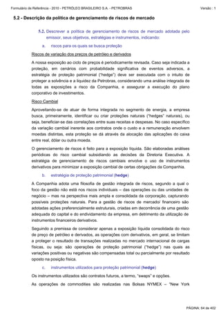 Formulário de Referência - 2010 - PETRÓLEO BRASILEIRO S.A. - PETROBRAS                                 Versão : 1


 5.2 - Descrição da política de gerenciamento de riscos de mercado

               5.2. Descrever a política de gerenciamento de riscos de mercado adotada pelo
                       emissor, seus objetivos, estratégias e instrumentos, indicando:

                  a.     riscos para os quais se busca proteção

           Riscos de variação dos preços de petróleo e derivados

           A nossa exposição ao ciclo de preços é periodicamente revisada. Caso seja indicada a
           proteção, em cenários com probabilidade significativa de eventos adversos, a
           estratégia de proteção patrimonial (“hedge”) deve ser executada com o intuito de
           proteger a solvência e a liquidez da Petrobras, considerando uma análise integrada de
           todas as exposições a risco da Companhia, e assegurar a execução do plano
           corporativo de investimentos.

           Risco Cambial

           Aproveitando-se de atuar de forma integrada no segmento de energia, a empresa
           busca, primeiramente, identificar ou criar proteções naturais (“hedges” naturais), ou
           seja, beneficiar-se das correlações entre suas receitas e despesas. No caso específico
           da variação cambial inerente aos contratos onde o custo e a remuneração envolvem
           moedas distintas, esta proteção se dá através da alocação das aplicações do caixa
           entre real, dólar ou outra moeda.

           O gerenciamento de riscos é feito para a exposição líquida. São elaboradas análises
           periódicas do risco cambial subsidiando as decisões da Diretoria Executiva. A
           estratégia de gerenciamento de riscos cambiais envolve o uso de instrumentos
           derivativos para minimizar a exposição cambial de certas obrigações da Companhia.

                  b.     estratégia de proteção patrimonial (hedge)

           A Companhia adota uma filosofia de gestão integrada de riscos, segundo a qual o
           foco da gestão não está nos riscos individuais – das operações ou das unidades de
           negócio – mas na perspectiva mais ampla e consolidada da corporação, capturando
           possíveis proteções naturais. Para a gestão de riscos de mercado/ financeiro são
           adotadas ações preferencialmente estruturais, criadas em decorrência de uma gestão
           adequada do capital e do endividamento da empresa, em detrimento da utilização de
           instrumentos financeiros derivativos.

           Seguindo a premissa de considerar apenas a exposição líquida consolidada do risco
           de preço de petróleo e derivados, as operações com derivativos, em geral, se limitam
           a proteger o resultado de transações realizadas no mercado internacional de cargas
           físicas, ou seja: são operações de proteção patrimonial (“hedge”) nas quais as
           variações positivas ou negativas são compensadas total ou parcialmente por resultado
           oposto na posição física.

                  c.     instrumentos utilizados para proteção patrimonial (hedge)

           Os instrumentos utilizados são contratos futuros, a termo, “swaps” e opções.

           As operações de commodities são realizadas nas Bolsas NYMEX – “New York




                                                                                               PÁGINA: 64 de 402
 