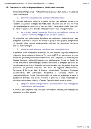 Formulário de Referência - 2010 - PETRÓLEO BRASILEIRO S.A. - PETROBRAS                                  Versão : 1


 5.2 - Descrição da política de gerenciamento de riscos de mercado

           Mercantile Exchange” e ICE – “Intercontinental Exchange”, bem como no mercado de
           balcão internacional.

                  d.   parâmetros utilizados para o gerenciamento desses riscos

           Os principais parâmetros utilizados na gestão de risco para variações de preços da
           Petrobras são, para as avaliações de médio prazo, o fluxo de caixa em risco (CFAR) e
           para as avaliações de curto prazo, o Valor em Risco (“Value at Risk”-VaR), “Stop Loss”
           e o Teste de Estresse. São definidos limites corporativos para estes parâmetros.

                  e.   se o emissor opera instrumentos financeiros com objetivos diversos de
                        proteção patrimonial (hedge) e quais são esses objetivos

           As operações com instrumentos derivativos são realizadas, exclusivamente, para
           compensar os efeitos da variação dos preços de qualquer ativo, passivo, compromisso
           ou transação futura prevista, sendo vedada a utilização de instrumentos derivativos
           com fins de alavancagem.

                  f.   estrutura organizacional de controle de gerenciamento de riscos

           A gestão de riscos da Petrobras é realizada por seus diretores, segundo uma política
           corporativa de gerenciamento de riscos. Em março de 2010, em atendimento ao novo
           modelo de governança corporativa desenvolvido pela Companhia, foi instituído pela
           Diretoria Executiva, o Comitê Financeiro, em substituição ao Comitê de Gestão de
           Riscos. O Comitê é patrocinado pela Diretoria Financeira e composto por todos os
           gerentes executivos da área financeira, sendo convocados para discussões de temas
           específicos os gerentes executivos das áreas de negócios (Abastecimento,
           Exploração & Produção, Gás & Energia, Internacional, Transpetro, Petrobras
           Biocombustível, BR Distribuidora, Corporativa e Serviços). Dentre as
           responsabilidades do Comitê Financeiro está a de avaliar as exposições a riscos e
           estabelecer diretrizes para medir, monitorar e gerenciar o risco relacionado às
           atividades da Petrobras, cabendo à Diretoria Executiva decidir sobre os temas.

                  g.   adequação da estrutura operacional e controles internos para verificação da
                        efetividade da política adotada

           A estrutura da Companhia está adequada com controles internos para verificação da
           efetividade da política adotada.




                                                                                                PÁGINA: 65 de 402
 
