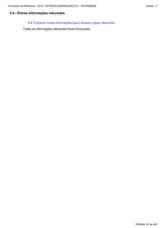 Formulário de Referência - 2010 - PETRÓLEO BRASILEIRO S.A. - PETROBRAS                    Versão : 1


 5.4 - Outras informações relevantes

               5.4. Fornecer outras informações que o emissor julgue relevantes
           Todas as informações relevantes foram fornecidas.




                                                                                  PÁGINA: 67 de 402
 