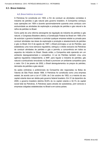 Formulário de Referência - 2010 - PETRÓLEO BRASILEIRO S.A. - PETROBRAS                                 Versão : 1


 6.3 - Breve histórico

               6.3. Breve histórico do emissor
           A Petrobras foi constituída em 1953, a fim de conduzir as atividades correlatas à
           indústria de petróleo e gás natural pelo governo brasileiro. A Companhia começou
           suas operações em 1954 e durante aproximadamente quarenta anos conduziu com
           exclusividade as atividades de exploração e produção de petróleo e gás natural e de
           refino de petróleo no Brasil.

           Como parte de uma reforma abrangente da regulação da indústria de petróleo e gás
           natural, o Congresso Brasileiro alterou a Constituição Federal do Brasil em 1995 a fim
           de autorizar o governo brasileiro a contratar qualquer empresa estatal ou privada para
           conduzir atividades nas áreas de exploração e produção e abastecimento de petróleo
           e gás no Brasil. Em 6 de agosto de 1997, o Brasil promulgou a Lei do Petróleo, que
           estabeleceu uma nova estrutura regulatória, extinguiu o direito exclusivo da Petrobras
           de conduzir atividades de petróleo e gás e permitiu a concorrência em todos os
           aspectos da indústria no Brasil. Desde então, a Companhia está operando em um
           ambiente desregulamentado e competitivo. A Lei do Petróleo também criou uma
           agência regulatória independente, a ANP, para regular a indústria do petróleo, gás
           natural e combustíveis renováveis no Brasil e promover um ambiente competitivo para
           o setor. Em 2 de janeiro de 2002, o Brasil desregulamentou os preços do petróleo,
           derivados de petróleo e gás natural.

           As ações ordinárias e preferenciais da Companhia são negociadas na Bolsa de
           Valores de São Paulo desde 1968. A Petrobras foi constituída como uma empresa
           estatal, de acordo com a Lei nº 2.004, de 3 de outubro de 1953, e a maioria do seu
           capital votante deve ser detida pelo governo federal brasileiro. Em 31 de dezembro de
           2009, o governo brasileiro detinha 55,6% do no capital votante e 32,1% do capital
           social total da Petrobras. A Petrobras opera através de subsidiárias, joint ventures e
           empresas coligadas estabelecidas no Brasil e em outros países.




                                                                                               PÁGINA: 69 de 402
 