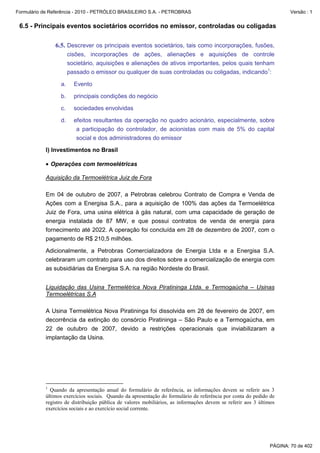 Formulário de Referência - 2010 - PETRÓLEO BRASILEIRO S.A. - PETROBRAS                                                Versão : 1


 6.5 - Principais eventos societários ocorridos no emissor, controladas ou coligadas

               6.5. Descrever os principais eventos societários, tais como incorporações, fusões,
                       cisões, incorporações de ações, alienações e aquisições de controle
                       societário, aquisições e alienações de ativos importantes, pelos quais tenham
                       passado o emissor ou qualquer de suas controladas ou coligadas, indicando1:

                  a.     Evento

                  b.     principais condições do negócio

                  c.     sociedades envolvidas

                  d.     efeitos resultantes da operação no quadro acionário, especialmente, sobre
                          a participação do controlador, de acionistas com mais de 5% do capital
                          social e dos administradores do emissor

           I) Investimentos no Brasil

           • Operações com termoelétricas

           Aquisição da Termoelétrica Juiz de Fora

           Em 04 de outubro de 2007, a Petrobras celebrou Contrato de Compra e Venda de
           Ações com a Energisa S.A., para a aquisição de 100% das ações da Termoelétrica
           Juiz de Fora, uma usina elétrica à gás natural, com uma capacidade de geração de
           energia instalada de 87 MW, e que possui contratos de venda de energia para
           fornecimento até 2022. A operação foi concluída em 28 de dezembro de 2007, com o
           pagamento de R$ 210,5 milhões.

           Adicionalmente, a Petrobras Comercializadora de Energia Ltda e a Energisa S.A.
           celebraram um contrato para uso dos direitos sobre a comercialização de energia com
           as subsidiárias da Energisa S.A. na região Nordeste do Brasil.


           Liquidação das Usina Termelétrica Nova Piratininga Ltda. e Termogaúcha – Usinas
           Termoelétricas S.A

           A Usina Termelétrica Nova Piratininga foi dissolvida em 28 de fevereiro de 2007, em
           decorrência da extinção do consórcio Piratininga – São Paulo e a Termogaúcha, em
           22 de outubro de 2007, devido a restrições operacionais que inviabilizaram a
           implantação da Usina.




           1
             Quando da apresentação anual do formulário de referência, as informações devem se referir aos 3
           últimos exercícios sociais. Quando da apresentação do formulário de referência por conta do pedido de
           registro de distribuição pública de valores mobiliários, as informações devem se referir aos 3 últimos
           exercícios sociais e ao exercício social corrente.




                                                                                                              PÁGINA: 70 de 402
 