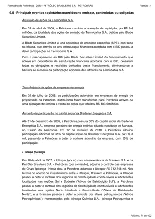 Formulário de Referência - 2010 - PETRÓLEO BRASILEIRO S.A. - PETROBRAS                                 Versão : 1


 6.5 - Principais eventos societários ocorridos no emissor, controladas ou coligadas

           Aquisição de ações da Termobahia S.A.

           Em 03 de abril de 2008, a Petrobras concluiu a operação de aquisição, por R$ 9,4
           milhões, da totalidade das ações de emissão da Termobahia S.A., detidas pela Blade
           Securities Limited.

           A Blade Securities Limited é uma sociedade de propósito específico (SPE), com sede
           na Irlanda, que através de uma estruturação financeira acordada com o BID passou a
           deter participações na Termobahia S.A..

           Com o pré-pagamento ao BID pela Blade Securities Limited do financiamento que
           obteve em decorrência da estruturação financeira acordada com o BID, cessaram
           todas as obrigações e restrições derivadas deste financiamento, eliminando-se a
           barreira ao aumento da participação acionária da Petrobras na Termobahia S.A.




           Transferência de ações de empresas de energia

           Em 31 de julho de 2008, as participações acionárias em empresas de energia de
           propriedade da Petrobras Distribuidora foram transferidas para Petrobras através de
           uma operação de compra e venda de ações que totalizou R$ 183,5 milhões.


           Aumento de participação no capital social da Breitener Energética S.A.

           Até 31 de dezembro de 2009, a Petrobras possuía 30% do capital social da Breitener
           Energética S.A., empresa geradora de energia elétrica, situada na cidade de Manaus,
           no Estado do Amazonas. Em 12 de fevereiro de 2010, a Petrobras adquiriu
           participação adicional de 35% no capital social da Breitener Energética S.A. por R$ 3
           mil, passando a Petrobras a deter o controle acionário da empresa, com 65% de
           participação.


           • Grupo Ipiranga

           Em 18 de abril de 2007, a Ultrapar (por si), com a interveniência da Braskem S.A. e da
           Petróleo Brasileiro S.A. - Petrobras (por comissão), adquiriu o controle das empresas
           do Grupo Ipiranga. Nesta data, a Petrobras adiantou a Ultrapar R$ 742.746 mil. Nos
           termos do acordo de investimentos entre a Ultrapar, Braskem e Petrobras, a Ultrapar
           passou a deter o controle dos negócios de distribuição de combustíveis e lubrificantes
           localizados nas regiões Sul e Sudeste (“Ativos de Distribuição Sul”), a Petrobras
           passou a deter o controle dos negócios de distribuição de combustíveis e lubrificantes
           localizados nas regiões Norte, Nordeste e Centro-Oeste (“Ativos de Distribuição
           Norte”), e a Braskem passou a deter o controle dos ativos petroquímicos (“Ativos
           Petroquímicos”), representados pela Ipiranga Química S.A., Ipiranga Petroquímica e




                                                                                               PÁGINA: 71 de 402
 