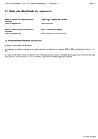 Formulário de Referência - 2010 - PETRÓLEO BRASILEIRO S.A. - PETROBRAS                                          Versão : 1




1.1 - Declaração e Identificação dos responsáveis



Nome do responsável pelo conteúdo do            José Sergio Gabrielli de Azevedo
formulário
Cargo do responsável                            Diretor Presidente


Nome do responsável pelo conteúdo do            Almir Guilherme Barbassa
formulário
Cargo do responsável                            Diretor de Relações com Investidores



Os diretores acima qualificados, declaram que:

a. reviram o formulário de referência

b. todas as informações contidas no formulário atendem ao disposto na Instrução CVM nº 480, em especial aos arts. 14 a
19

c. o conjunto de informações nele contido é um retrato verdadeiro, preciso e completo da situação econômico-financeira do
emissor e dos riscos inerentes às suas atividades e dos valores mobiliários por ele emitidos




                                                                                                         PÁGINA: 1 de 402
 