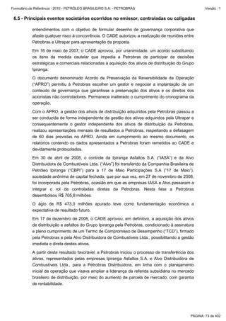 Formulário de Referência - 2010 - PETRÓLEO BRASILEIRO S.A. - PETROBRAS                                  Versão : 1


 6.5 - Principais eventos societários ocorridos no emissor, controladas ou coligadas

           entendimentos com o objetivo de formular desenho de governança corporativa que
           afaste qualquer risco à concorrência. O CADE autorizou a realização de reuniões entre
           Petrobras e Ultrapar para apresentação da proposta.

           Em 16 de maio de 2007, o CADE aprovou, por unanimidade, um acordo substituindo
           os itens da medida cautelar que impedia a Petrobras de participar de decisões
           estratégicas e comerciais relacionadas à aquisição dos ativos de distribuição do Grupo
           Ipiranga.

           O documento denominado Acordo de Preservação da Reversibilidade da Operação
           (“APRO”) permitiu à Petrobras escolher um gestor e negociar a implantação de um
           conteúdo de governança que garantisse a preservação dos ativos e os direitos dos
           acionistas não controladores. Permanece inalterado o cumprimento do cronograma da
           operação.

           Com o APRO, a gestão dos ativos de distribuição adquiridos pela Petrobras passou a
           ser conduzida de forma independente da gestão dos ativos adquiridos pela Ultrapar e
           consequentemente o gestor independente dos ativos de distribuição da Petrobras,
           realizou apresentações mensais de resultados a Petrobras, respeitando a defasagem
           de 60 dias previstas no APRO. Ainda em cumprimento ao mesmo documento, os
           relatórios contendo os dados apresentados a Petrobras foram remetidos ao CADE e
           devidamente protocolados.

           Em 30 de abril de 2008, o controle da Ipiranga Asfaltos S.A. (“IASA”) e da Alvo
           Distribuidora de Combustíveis Ltda. (“Alvo”) foi transferido da Companhia Brasileira de
           Petróleo Ipiranga (“CBPI”) para a 17 de Maio Participações S.A (“17 de Maio”),
           sociedade anônima de capital fechado, que por sua vez, em 27 de novembro de 2008,
           foi incorporada pela Petrobras, ocasião em que as empresas IASA e Alvo passaram a
           integrar o rol de controladas diretas da Petrobras. Nesta fase a Petrobras
           desembolsou R$ 705,8 milhões.

           O ágio de R$ 473,0 milhões apurado teve como fundamentação econômica a
           expectativa de resultado futuro.

           Em 17 de dezembro de 2008, o CADE aprovou, em definitivo, a aquisição dos ativos
           de distribuição e asfaltos do Grupo Ipiranga pela Petrobras, condicionado à assinatura
           e pleno cumprimento de um Termo de Compromisso de Desempenho (“TCD”), firmado
           pela Petrobras e pela Alvo Distribuidora de Combustíveis Ltda., possibilitando a gestão
           imediata e direta destes ativos.

           A partir deste resultado favorável, a Petrobras iniciou o processo de transferência dos
           ativos, representados pelas empresas Ipiranga Asfaltos S.A. e Alvo Distribuidora de
           Combustíveis Ltda., para a Petrobras Distribuidora, em linha com o planejamento
           inicial da operação que visava ampliar a liderança da referida subsidiária no mercado
           brasileiro de distribuição, por meio do aumento de parcela de mercado, com garantia
           de rentabilidade.




                                                                                                PÁGINA: 73 de 402
 