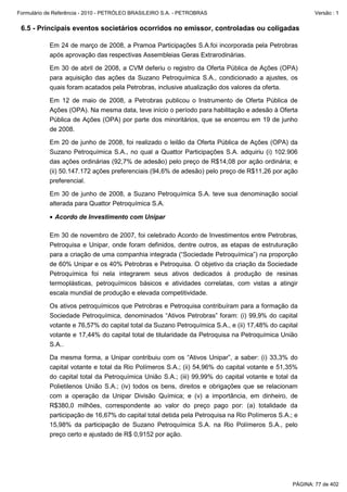 Formulário de Referência - 2010 - PETRÓLEO BRASILEIRO S.A. - PETROBRAS                                  Versão : 1


 6.5 - Principais eventos societários ocorridos no emissor, controladas ou coligadas

           Em 24 de março de 2008, a Pramoa Participações S.A.foi incorporada pela Petrobras
           após aprovação das respectivas Assembleias Geras Extrarodinárias.

           Em 30 de abril de 2008, a CVM deferiu o registro da Oferta Pública de Ações (OPA)
           para aquisição das ações da Suzano Petroquímica S.A., condicionado a ajustes, os
           quais foram acatados pela Petrobras, inclusive atualização dos valores da oferta.

           Em 12 de maio de 2008, a Petrobras publicou o Instrumento de Oferta Pública de
           Ações (OPA). Na mesma data, teve início o período para habilitação e adesão à Oferta
           Pública de Ações (OPA) por parte dos minoritários, que se encerrou em 19 de junho
           de 2008.

           Em 20 de junho de 2008, foi realizado o leilão da Oferta Pública de Ações (OPA) da
           Suzano Petroquímica S.A., no qual a Quattor Participações S.A. adquiriu (i) 102.906
           das ações ordinárias (92,7% de adesão) pelo preço de R$14,08 por ação ordinária; e
           (ii) 50.147.172 ações preferenciais (94,6% de adesão) pelo preço de R$11,26 por ação
           preferencial.

           Em 30 de junho de 2008, a Suzano Petroquímica S.A. teve sua denominação social
           alterada para Quattor Petroquímica S.A.

           • Acordo de Investimento com Unipar

           Em 30 de novembro de 2007, foi celebrado Acordo de Investimentos entre Petrobras,
           Petroquisa e Unipar, onde foram definidos, dentre outros, as etapas de estruturação
           para a criação de uma companhia integrada (“Sociedade Petroquímica”) na proporção
           de 60% Unipar e os 40% Petrobras e Petroquisa. O objetivo da criação da Sociedade
           Petroquímica foi nela integrarem seus ativos dedicados à produção de resinas
           termoplásticas, petroquímicos básicos e atividades correlatas, com vistas a atingir
           escala mundial de produção e elevada competitividade.

           Os ativos petroquímicos que Petrobras e Petroquisa contribuíram para a formação da
           Sociedade Petroquímica, denominados “Ativos Petrobras” foram: (i) 99,9% do capital
           votante e 76,57% do capital total da Suzano Petroquímica S.A., e (ii) 17,48% do capital
           votante e 17,44% do capital total de titularidade da Petroquisa na Petroquímica União
           S.A..

           Da mesma forma, a Unipar contribuiu com os “Ativos Unipar”, a saber: (i) 33,3% do
           capital votante e total da Rio Polímeros S.A.; (ii) 54,96% do capital votante e 51,35%
           do capital total da Petroquímica União S.A.; (iii) 99,99% do capital votante e total da
           Polietilenos União S.A.; (iv) todos os bens, direitos e obrigações que se relacionam
           com a operação da Unipar Divisão Química; e (v) a importância, em dinheiro, de
           R$380,0 milhões, correspondente ao valor do preço pago por: (a) totalidade da
           participação de 16,67% do capital total detida pela Petroquisa na Rio Polímeros S.A.; e
           15,98% da participação de Suzano Petroquímica S.A. na Rio Polímeros S.A., pelo
           preço certo e ajustado de R$ 0,9152 por ação.




                                                                                                PÁGINA: 77 de 402
 