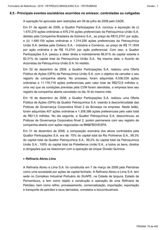 Formulário de Referência - 2010 - PETRÓLEO BRASILEIRO S.A. - PETROBRAS                                  Versão : 1


 6.5 - Principais eventos societários ocorridos no emissor, controladas ou coligadas

           A operação foi aprovada sem restrições em 09 de julho de 2008 pelo CADE.

           Em 01 de agosto de 2008, a Quattor Participações S.A. concluiu a aquisição de (i)
           1.670.279 ações ordinárias e 876.216 ações preferenciais da Petroquímica União S.A.
           detidas pela Companhia Brasileira de Estireno S.A., ao preço de R$15,2741 por ação,
           e (ii) 1.489.109 ações ordinárias e 1.314.256 ações preferenciais da Petroquímica
           União S.A. detidas pela Oxiteno S.A. - Indústria e Comércio, ao preço de R$ 17,1834
           por ação ordinária e de R$ 15,2741 por ação preferencial. Com isso, a Quattor
           Participações S.A. passou a deter direta e indiretamente 86,91% do capital votante e
           82,31% do capital total da Petroquímica União S.A.. Na mesma data, o Acordo de
           Acionistas da Petroquímica União S.A. foi resilido.

           Em 02 de dezembro de 2008, a Quattor Participações S.A. realizou uma Oferta
           Pública de Ações (OPA) da Petroquímica União S.A. com o objetivo de cancelar o seu
           registro de companhia aberta. No processo, foram adquiridas 6.536.039 ações
           ordinárias e 11.176.718 ações preferenciais pelo valor total de R$272,6 milhões e,
           uma vez que as condições previstas pela CVM foram atendidas, a empresa teve seu
           registro de companhia aberta cancelado no dia 16 do mesmo mês.

           Em 16 de dezembro de 2008, a Quattor Participações S.A. realizou uma Oferta
           Pública de Ações (OPA) da Quattor Petroquímica S.A. visando à descontinuidade das
           Práticas de Governança Corporativa Nível 2 da Bovespa na empresa. Neste leilão,
           foram adquiridas 407 ações ordinárias e 1.308.386 ações preferenciais pelo valor total
           de R$11,9 milhões. No dia seguinte, a Quattor Petroquímica S.A. descontinuou as
           Práticas de Governança Corporativa Nível 2, porém permanece com seu registro de
           companhia aberta com ações negociadas na BM&FBOVESPA.

           Em 31 de dezembro de 2008, a composição acionária dos ativos controlados pela
           Quattor Participações S.A. era de: 75% do capital total da Rio Polímeros S.A., 99,3%
           do capital total da Quattor Petroquímica S.A., 99,2% do capital total da Petroquímica
           União S.A., 100% do capital total da Polietilenos União S.A., e todos os bens, direitos
           e obrigações que se relacionam com a operação da Unipar Divisão Química.


           • Refinaria Abreu Lima

           A Refinaria Abreu e Lima S.A. foi constituída em 7 de março de 2008 pela Petrobras
           como uma sociedade por ações de capital fechado. A Refinaria Abreu e Lima S.A. tem
           sede no Complexo Industrial Portuário do SUAPE, na Cidade de Ipojuca, Estado de
           Pernambuco, e tem como objeto a construção e operação de uma Refinaria de
           Petróleo, bem como refino, processamento, comercialização, importação, exportação
           e transporte de petróleo e seus derivados, correlatos e biocombustíveis.




                                                                                                PÁGINA: 79 de 402
 