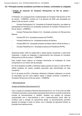 Formulário de Referência - 2010 - PETRÓLEO BRASILEIRO S.A. - PETROBRAS                               Versão : 1


 6.5 - Principais eventos societários ocorridos no emissor, controladas ou coligadas

           • Criação de empresas do Complexo Petroquímico do Rio de Janeiro –
             COMPERJ

           A Petrobras, em prosseguimento à implementação da Complexo Petroquímico do Rio
           de Janeiro – COMPERJ, constitui em 5 de fevereiro de 2009, seis sociedades por
           ações no Rio de Janeiro, a saber:

           -       Comperj Participações S.A.: Sociedade de Propósito Específico, que deterá as
           participações da Petrobras nas sociedades produtoras do Complexo Petroquímico do
           Rio de Janeiro – COMPERJ;

           -     Comperj Petroquímicos Básicos S.A.: Sociedade produtora de Petroquímicos
           Básicos;

           -       Comperj PET S.A.: Sociedade produtora de PTA/PET;

           -       Comperj Estirênicos S.A.: Sociedade produtora de Estireno;

           -       Comperj MEG S.A.: Sociedade produtora de Etileno Glicol e Óxido de Eteno; e

           -       Comperj Poliolefinas S.A.: Sociedade produtora de Poliolefinas (PP/PE).



           Atualmente detém 100% do capital total e votante dessas companhias, e está sendo
           implantado o modelo de integração e relacionamento das empresas do Complexo
           Petroquímico do Rio de Janeiro – COMPERJ.

           Esse modelo busca capturar as sinergias decorrentes da localização de várias
           companhias em um mesmo site de produção.

           Em 30 de dezembro de 2009, a Petrobras realizou aportes em bens no valor de R$1,3
           bilhões pautados em laudos contábeis aprovados pela administração de cada
           companhia.

           Em 21 de janeiro de 2010, a Petrobras, Odebrecht e Braskem celebraram um acordo
           de associação que tem como objetivo regular a relação comercial e societária no
           Complexo Petroquímico do Rio de Janeiro – COMPERJ.


           • Biocombustíveis

           Criação da Petrobras Biocombustível S.A.

           Com a criação da subsidiária Petrobras Biocombustível S.A. em 16 de junho de 2008,
           a Petrobras aproveita a oportunidade empresarial decorrente do aumento da demanda
           mundial de biocombustíveis e, também, fortalece sua posição de empresa
           comprometida com o meio-ambiente e com o desenvolvimento social. Além de
           contribuir para a redução do aquecimento global, os biocombustíveis permitem
           geração de emprego e renda no campo, com a utilização da agricultura familiar na
           produção das matérias-primas.




                                                                                             PÁGINA: 80 de 402
 