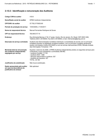Formulário de Referência - 2010 - PETRÓLEO BRASILEIRO S.A. - PETROBRAS                                                   Versão : 1




2.1/2.2 - Identificação e remuneração dos Auditores

Código CVM do auditor             418-9

Nome/Razão social do auditor      KPMG Auditores Independentes

CPF/CNPJ do auditor               57.755.217/0003-90

Período de prestação de serviço   10/04/2006 a 11/04/2011

Nome do responsável técnico       Manuel Fernandes Rodrigues de Sousa

CPF do responsável técnico        783.840.017-15

Endereço                          Rua Almirante Barroso nº 52, 4º andar, Centro, Rio de Janeiro, RJ, Brasil, CEP 20031-000,
                                  Telefone (5521) 35159400, Fax (5521) 35159000, e-mail: mfernandes@kpmg.com.br

Descrição do serviço contratado   Auditoria das Demonstrações Contábeis individuais e consolidadas de acordo com os princípios
                                  contábeis previstos na legislação societária brasileira, com os princípios contábeis geralmente
                                  aceitos nos Estados Unidos (US GAAP) e com as normas internacionais (IFRS). Revisão limitada
                                  das Informações Trimestrais - ITR.

Montante total da remuneração     Durante o exercício de 2009, a KPMG Auditores Independentes prestou os seguintes serviços para
dos auditores independentes       a Petrobras e suas subsidiárias e controladas (R$ Mil):
segregado por serviço             - Auditoria Contábil: 17.735
                                  - Auditoria SOX: 1.686
                                  - Serviços relacionados à auditoria: 307
                                  - Auditoria de Impostos: 457
                                  TOTAL: 20.185

Justificativa da substituição     Não houve substituição.

Razão apresentada pelo auditor    Não aplicável
em caso da discordância da
justificativa do emissor




                                                                                                                 PÁGINA: 2 de 402
 