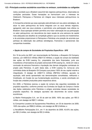 Formulário de Referência - 2010 - PETRÓLEO BRASILEIRO S.A. - PETROBRAS                                Versão : 1


 6.5 - Principais eventos societários ocorridos no emissor, controladas ou coligadas

           restou acordado que a Braskem assumirá tais negócios petroquímicos, observadas as
           condições pactuadas. Essas transações se harmonizam com o interesse de
           Odebrecht, Petroquisa e Petrobras em integrar seus interesses petroquímicos na
           Braskem.

           A Companhia entende que essa operação está alinhada com seu plano estratégico, de
           atuar no setor petroquímico de forma integrada com os seus demais negócios,
           agregando valor aos seus produtos, e permitindo uma participação mais efetiva na
           Braskem. Essa operação também permitirá uma maior valorização de sua participação
           no setor petroquímico, em decorrência da maior escala de uma estrutura de capital
           mais adequada aos desafios da competição global e que os acordos de investimentos
           e de acionistas proporcionam à Petroquisa e Petrobras uma posição de acionista que
           participa da elaboração das políticas estratégicas, financeiras e operacionais das
           companhias investidas.



           • Opção de compra de Sociedades de Propósitos Específicos - SPE

           Em 18 de junho de 2007, por recomendação da Petrobras, a Braspetro Oil Company
           exerceu, por US$123,0 milhões (R$217,8 milhões), a opção de compra da totalidade
           das ações da EVM Leasing Co., proprietária dos bens financiados, junto aos
           investidores e financiadores do projeto estruturado EVM Leasing Co., tendo em vista a
           conclusão da estrutura financeira e liquidação das demais obrigações contratuais do
           projeto pela Petrobras. A partir desta data, a EVM Leasing Co. tornou-se uma
           controlada direta da Braspetro Oil Company que possui 100% de seu capital votante e
           integralizado. O deságio de US$417,3 milhões (R$739,2 milhões), apurado na
           aquisição, está sendo apresentado nas demonstrações consolidadas, retificando o
           Imobilizado, em função da sua fundamentação econômica, e sendo amortizado em
           função das unidades produzidas pelos respectivos ativos.

           Em 2009, a Petrobras exerceu a opção de compra das seguintes sociedades de
           propósito específico, conforme previsto nos Contratos de Opção de Compra e Venda
           das Ações celebrados entre Petrobras e antigos acionistas dessas sociedades de
           propósito específico. Os deságios apurados são decorrentes de outras razões
           econômicas.

           a) Marlim Participações S.A., em 30 de abril de 2009, 100% das ações, por R$1,0
           milhão, com deságio de R$57,1 milhões;

           b) Companhia Locadora de Equipamentos Petrolíferos, em 30 de dezembro de 2009,
           100% das ações, por R$90,0 milhões, com deságio de R$1,8 bilhões; e

           c) NovaMarlim Participações S.A., em 11 de dezembro de 2009, 43,43% das ações,
           por R$1,0 milhão, com deságio de R$1,0 milhão.




                                                                                              PÁGINA: 83 de 402
 