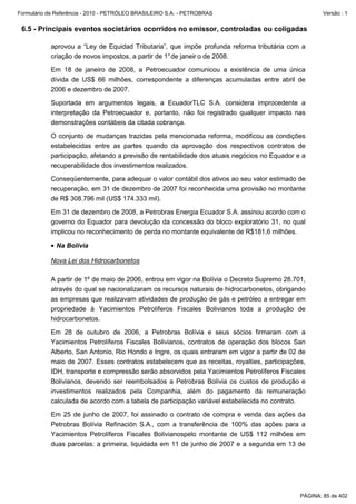 Formulário de Referência - 2010 - PETRÓLEO BRASILEIRO S.A. - PETROBRAS                                Versão : 1


 6.5 - Principais eventos societários ocorridos no emissor, controladas ou coligadas

           aprovou a “Ley de Equidad Tributaria”, que impõe profunda reforma tributária com a
           criação de novos impostos, a partir de 1° de janeir o de 2008.

           Em 18 de janeiro de 2008, a Petroecuador comunicou a existência de uma única
           dívida de US$ 66 milhões, correspondente a diferenças acumuladas entre abril de
           2006 e dezembro de 2007.

           Suportada em argumentos legais, a EcuadorTLC S.A. considera improcedente a
           interpretação da Petroecuador e, portanto, não foi registrado qualquer impacto nas
           demonstrações contábeis da citada cobrança.

           O conjunto de mudanças trazidas pela mencionada reforma, modificou as condições
           estabelecidas entre as partes quando da aprovação dos respectivos contratos de
           participação, afetando a previsão de rentabilidade dos atuais negócios no Equador e a
           recuperabilidade dos investimentos realizados.

           Conseqüentemente, para adequar o valor contábil dos ativos ao seu valor estimado de
           recuperação, em 31 de dezembro de 2007 foi reconhecida uma provisão no montante
           de R$ 308.796 mil (US$ 174.333 mil).

           Em 31 de dezembro de 2008, a Petrobras Energia Ecuador S.A. assinou acordo com o
           governo do Equador para devolução da concessão do bloco exploratório 31, no qual
           implicou no reconhecimento de perda no montante equivalente de R$181,6 milhões.

           • Na Bolívia

           Nova Lei dos Hidrocarbonetos

           A partir de 1º de maio de 2006, entrou em vigor na Bolívia o Decreto Supremo 28.701,
           através do qual se nacionalizaram os recursos naturais de hidrocarbonetos, obrigando
           as empresas que realizavam atividades de produção de gás e petróleo a entregar em
           propriedade à Yacimientos Petrolíferos Fiscales Bolivianos toda a produção de
           hidrocarbonetos.

           Em 28 de outubro de 2006, a Petrobras Bolívia e seus sócios firmaram com a
           Yacimientos Petrolíferos Fiscales Bolivianos, contratos de operação dos blocos San
           Alberto, San Antonio, Rio Hondo e Ingre, os quais entraram em vigor a partir de 02 de
           maio de 2007. Esses contratos estabelecem que as receitas, royalties, participações,
           IDH, transporte e compressão serão absorvidos pela Yacimientos Petrolíferos Fiscales
           Bolivianos, devendo ser reembolsados a Petrobras Bolívia os custos de produção e
           investimentos realizados pela Companhia, além do pagamento da remuneração
           calculada de acordo com a tabela de participação variável estabelecida no contrato.

           Em 25 de junho de 2007, foi assinado o contrato de compra e venda das ações da
           Petrobras Bolívia Refinación S.A., com a transferência de 100% das ações para a
           Yacimientos Petrolíferos Fiscales Bolivianospelo montante de US$ 112 milhões em
           duas parcelas: a primeira, liquidada em 11 de junho de 2007 e a segunda em 13 de




                                                                                              PÁGINA: 85 de 402
 