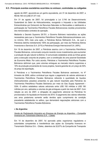 Formulário de Referência - 2010 - PETRÓLEO BRASILEIRO S.A. - PETROBRAS                                Versão : 1


 6.5 - Principais eventos societários ocorridos no emissor, controladas ou coligadas

           agosto de 2007, apurando-se um ganho equivalente, em 31 de dezembro de 2007, a
           R$ 66.195 mil (US$ 37.371 mil)

           Em 31 de agosto de 2007, foi promulgada a Lei 3.740 de Desenvolvimento
           Sustentável do Setor de Hidrocarbonetos, revogando o Impuesto a las Utilidades
           Extraordinárias por Extracción de Recursos Naturales no Renovables e viabilizando a
           participação da Yacimientos Petrolíferos Fiscales Bolivianosnas receitas provenientes
           dos mencionados contratos de operação.

           Mediante o Decreto Supremo 28.701, o Governo Boliviano nacionalizou as ações
           necessárias para que a Yacimientos Petrolíferos Fiscales Bolivianoscontrolasse com,
           no mínimo, 50% mais uma ação, a Petrobras Bolívia Refinación S.A., da qual a
           Petrobras detinha indiretamente 100% de participação, por meio da Petrobras Bolívia
           Inversiones e Servicios S.A. (51%) e Petrobras Energia Internacional S.A. (49%).

           Em 18 de dezembro de 2007, a Petrobras assinou com a Yacimientos Petrolíferos
           Fiscales Bolivianos, comunicado conjunto revendo novos investimentos para aumentar
           a produção de gás natural na Bolívia. O comunicado estabelece ainda as linhas gerais
           para a execução conjunta de projetos, com a constituição de uma possível Sociedade
           de Economia Mista. Por outro acordo, Petrobras e Yacimientos Petrolíferos Fiscales
           Bolivianos definiram que, para volumes entregues ao mercado interno superiores a
           18% da produção proveniente de novos projetos, haverá garantia de um preço de 50%
           do preço de exportação.

           A Petrobras e a Yacimientos Petrolíferos Fiscales Bolivianos assinaram, no 4º
           trimestre de 2009, aditivo contratual que regula o pagamento de valores adicionais à
           Yacimientos Petrolíferos Fiscales Bolivianos referente à quantidade de líquidos
           (hidrocarbonetos pesados) presentes no gás natural importado pela Petrobras da
           Yacimientos Petrolíferos Fiscales Bolivianos por meio do Gas Supply Agreement -
           GSA. O aditivo estabelece valores adicionais entre US$ 100 milhões e US$ 180
           milhões por ano, aplicados a volumes de gás entregues a partir de maio de 2007. Com
           relação ao ano de 2007, a obrigação de pagamento adicional da Petrobras foi
           provisionada e foi liquidada em fevereiro de 2010. O pagamento dos valores referentes
           aos anos posteriores somente serão devidos após cumprimento de condição
           precedente estabelecida no aditivo, que demandará negociações adicionais com a
           Yacimientos Petrolíferos Fiscales Bolivianos.


           • Na Argentina

           Venda de Participação Acionária em Empresa de Energia na Argentina – Compañia
           Inversora em Transmisión Eléctrica S.A. – Citelec

           Em 14 de dezembro de 2007, foi aprovada pelos organismos reguladores e
           autoridades competentes a transferência das ações da Compañia Inversora en
           Transmisión Eléctrica S.A. - Citelec, detentora de 52,67% da Compañia de Transporte




                                                                                              PÁGINA: 86 de 402
 