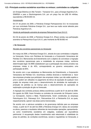 Formulário de Referência - 2010 - PETRÓLEO BRASILEIRO S.A. - PETROBRAS                                Versão : 1


 6.5 - Principais eventos societários ocorridos no emissor, controladas ou coligadas

           em Energia Eléctrica en Alta Tensión - Transener S.A., para a Energia Argentina S.A.-
           ENARSA e para a Electroingenieria S.A. por um preço fixo de US$ 54 milhões,
           equivalentes a R$ 95.650 mil.

           Incorporação

           Em 01 de janeiro de 2009, a Petrobras Energia Participaciones S.A. foi incorporada
           por sua controlada Petrobras Energia S.A., que teve sua razão social alterada para
           Petrobras Argentina S.A..

           Venda de participação acionária da empresa Petroquímica Cuyo S.A.I.C.

           Em 02 de janeiro de 2008, a Petrobras Energia S.A. (Pesa) vendeu sua participação
           acionária na Petroquímica Cuyo S.A.I.C. pelo montante de R$ 56.682 mil.


           • Na Venezuela

           Revisão dos convênios operacionais na Venezuela

           Em março de 2006, a Petrobras Energia S.A., através de suas controladas e coligadas
           na Venezuela, firmou com Petróleos de Venezuela e a Corporación Venezolana del
           Petróleo S.A. Memorandos de Entendimento com o objetivo de concretizar a migração
           dos convênios operacionais para a modalidade de empresas mistas, conforme
           determinação legal. Os MDE estabeleciam que a participação dos sócios privados nas
           empresas mistas é de 40%, correspondendo ao governo venezuelano uma
           participação de 60%.

           De acordo com o que estabelece os Memorandos de Entendimento, a Corporación
           Venezolana del Petróleo S.A. reconheceu créditos divisíveis e transferíveis a favor
           das empresas privadas que participam das empresas mistas, que não estão sujeitos a
           juros e podem ser utilizados no pagamento de bônus de aquisição de qualquer novo
           projeto de empresa mista para o desenvolvimento de atividades de exploração e
           produção de petróleo ou de licença para o desenvolvimento de operações de
           exploração e produção de gás na Venezuela.

           A migração dos contratos produziu efeitos econômicos a partir de 01 de abril de 2006.
           Em agosto de 2006, foram firmados os contratos de conversão de Oritupano Leona,
           La Concepción, Acema e Mata. Posteriormente, foram constituídas as empresas
           Petroritupano S.A., Petrowayú S.A., Petrovenbras S.A. e Petrokariña S.A. as quais,
           respectivamente, operam nas áreas acima mencionadas.

           De acordo com a estrutura societária e de governança definida para as empresas
           mistas, a partir de 01 de abril de 2006 a Petrobras Energia S.A. deixou de consolidar
           os ativos, passivos e resultados referentes às mencionadas operações, apresentando-
           os como investimentos societários em coligadas, avaliados por equivalência
           patrimonial. A recuperação destes investimentos está relacionada à volatilidade do
           preço do petróleo, às condições econômicas, sociais e regulatórias na Venezuela, e




                                                                                              PÁGINA: 87 de 402
 