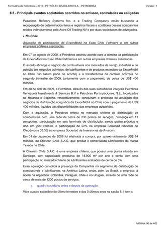 Formulário de Referência - 2010 - PETRÓLEO BRASILEIRO S.A. - PETROBRAS                                   Versão : 1


 6.5 - Principais eventos societários ocorridos no emissor, controladas ou coligadas

           Pasadena Refinery Systems Inc. e a Trading Companny estão buscando a
           recuperação de determinados livros e registros fiscais e contábeis dessas companhias
           retidos indevidamente pela Astra Oil Trading NV e por duas sociedades de advogados.

           • No Chile

           Aquisição de participação da ExxonMobil na Esso Chile Petrolera e em outras
           empresas chilenas associadas.

           Em 07 de agosto de 2008, a Petrobras assinou acordo para a compra da participação
           da ExxonMobil na Esso Chile Petrolera e em outras empresas chilenas associadas.

           O acordo abrange o negócio de combustíveis nos mercados de varejo, industrial e de
           aviação (os negócios químicos, de lubrificantes e de produtos especiais da ExxonMobil
           no Chile não fazem parte do acordo) e a transferência do controle ocorrerá no
           segundo trimestre de 2009, juntamente com o pagamento de cerca de US$ 400
           milhões.

           Em 30 de abril de 2009, a Petrobras, através das suas subsidiárias integrais Petrobras
           Venezuela Investments & Services B.V e Petrobras Participaciones, S.L., localizadas
           na Holanda e Espanha, respectivamente, concluíram o processo de aquisição dos
           negócios de distribuição e logística da ExxonMobil no Chile com o pagamento de US$
           400 milhões, líquidos das disponibilidades das empresas adquiridas.

           Com a aquisição, a Petrobras entrou no mercado chileno de distribuição de
           combustíveis com uma rede de cerca de 230 postos de serviços, presença em 11
           aeroportos, participação em seis terminais de distribuição, sendo quatro próprios e
           dois em joint venture, e participação de 22% na empresa Sociedad Nacional de
           Oleodutos e 33,3% na empresa Sociedad de Inversiones de Aviación.

           Em 01 de dezembro de 2009 foi efetivada a compra, por aproximadamente US$ 14
           milhões, da Chevron Chile S.A.C, que produz e comercializa lubrificantes da marca
           Texaco no Chile.

           A Chevron Chile S.A.C. é uma empresa chilena, que possui uma planta situada em
           Santiago, com capacidade produtiva de 15.900 m³ por ano e conta com uma
           participação no mercado chileno de lubrificantes acabados de cerca de 6%.

           Essa aquisição consolida a presença da Companhia no segmento de distribuição de
           combustíveis e lubrificantes na América Latina, onde, além do Brasil, a empresa já
           opera na Argentina, Colômbia, Paraguai, Chile e no Uruguai, através de uma rede de
           cerca de mais de 1200 postos de serviços.

                  e.   quadro societário antes e depois da operação

           Vide quadro societário do último trimestre e dos 3 últimos anos na seção 8.1 item c




                                                                                                 PÁGINA: 90 de 402
 