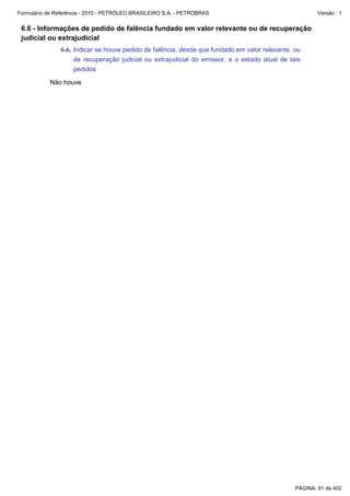 Formulário de Referência - 2010 - PETRÓLEO BRASILEIRO S.A. - PETROBRAS                                 Versão : 1


 6.6 - Informações de pedido de falência fundado em valor relevante ou de recuperação
 judicial ou extrajudicial
               6.6. Indicar se houve pedido de falência, desde que fundado em valor relevante, ou
                    de recuperação judicial ou extrajudicial do emissor, e o estado atual de tais
                    pedidos

           Não houve




                                                                                               PÁGINA: 91 de 402
 