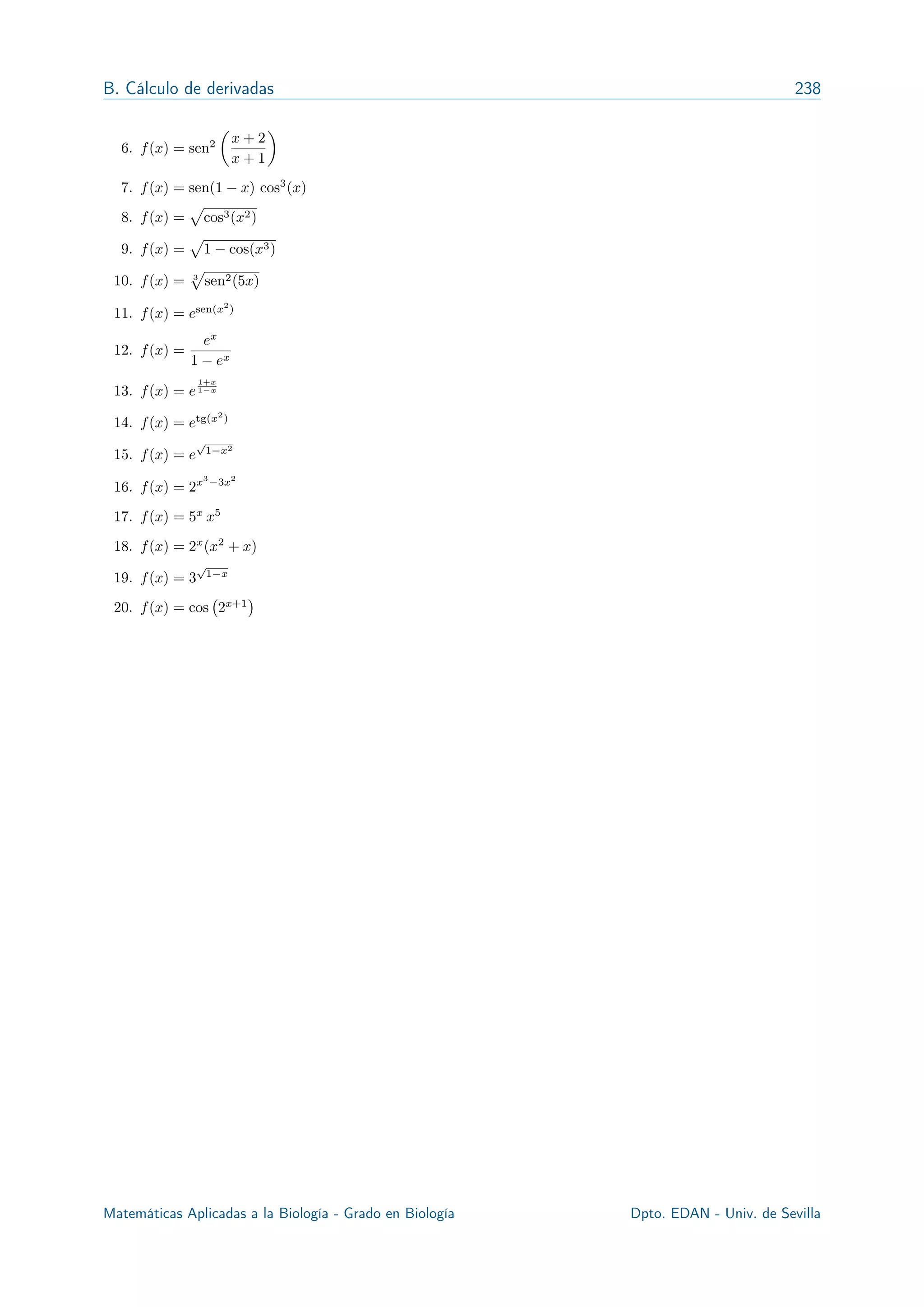 B. Cálculo de derivadas 238
6. f(x) = sen2
✓
x + 2
x + 1
◆
7. f(x) = sen(1 x) cos3
(x)
8. f(x) =
p
cos3(x2)
9. f(x) =
p
1 cos(x3)
10. f(x) = 3
p
sen2(5x)
11. f(x) = esen(x2
)
12. f(x) =
ex
1 ex
13. f(x) = e
1+x
1 x
14. f(x) = etg(x2
)
15. f(x) = e
p
1 x2
16. f(x) = 2x3
3x2
17. f(x) = 5x
x5
18. f(x) = 2x
(x2
+ x)
19. f(x) = 3
p
1 x
20. f(x) = cos 2x+1
Matemáticas Aplicadas a la Biología - Grado en Biología R. Echevarría - Dpto. EDAN - Univ. de Sevilla
 