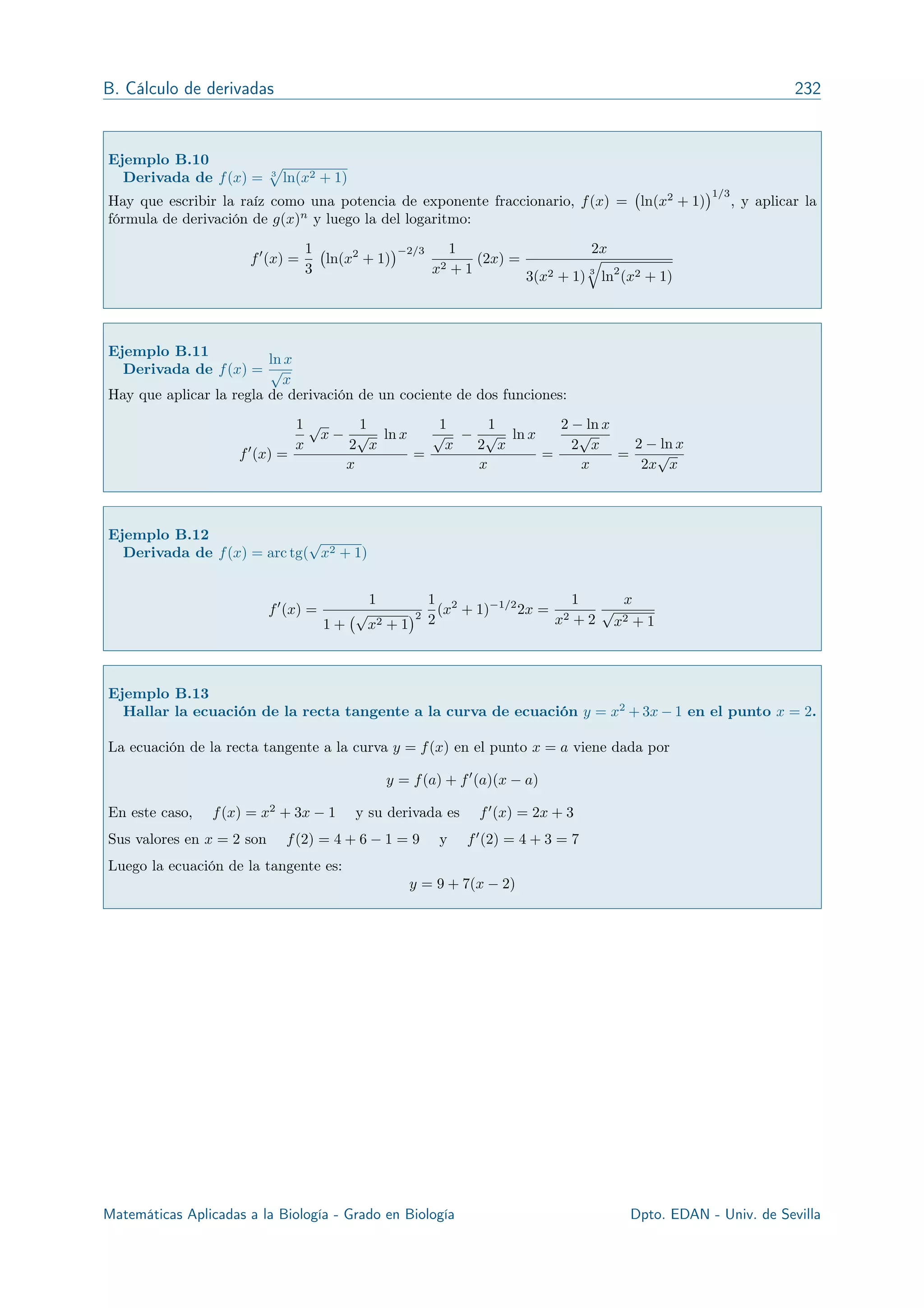 B. Cálculo de derivadas 232
Ejemplo B.10
Derivada de f(x) = 3
p
ln(x2 + 1)
Hay que escribir la raíz como una potencia de exponente fraccionario, f(x) = ln(x2
+ 1)
1/3
, y aplicar la
fórmula de derivación de g(x)n
y luego la del logaritmo:
f0
(x) =
1
3
ln(x2
+ 1)
2/3 1
x2 + 1
(2x) =
2x
3(x2 + 1) 3
q
ln2
(x2 + 1)
Ejemplo B.11
Derivada de f(x) =
ln x
p
x
Hay que aplicar la regla de derivación de un cociente de dos funciones:
f0
(x) =
1
x
p
x
1
2
p
x
ln x
x
=
1
p
x
1
2
p
x
ln x
x
=
2 ln x
2
p
x
x
=
2 ln x
2x
p
x
Ejemplo B.12
Derivada de f(x) = arc tg(
p
x2 + 1)
f0
(x) =
1
1 +
p
x2 + 1
2
1
2
(x2
+ 1) 1/2
2x =
1
x2 + 2
x
p
x2 + 1
Ejemplo B.13
Hallar la ecuación de la recta tangente a la curva de ecuación y = x2
+ 3x 1 en el punto x = 2.
La ecuación de la recta tangente a la curva y = f(x) en el punto x = a viene dada por
y = f(a) + f0
(a)(x a)
En este caso, f(x) = x2
+ 3x 1 y su derivada es f0
(x) = 2x + 3
Sus valores en x = 2 son f(2) = 4 + 6 1 = 9 y f0
(2) = 4 + 3 = 7
Luego la ecuación de la tangente es:
y = 9 + 7(x 2)
Matemáticas Aplicadas a la Biología - Grado en Biología R. Echevarría - Dpto. EDAN - Univ. de Sevilla
 