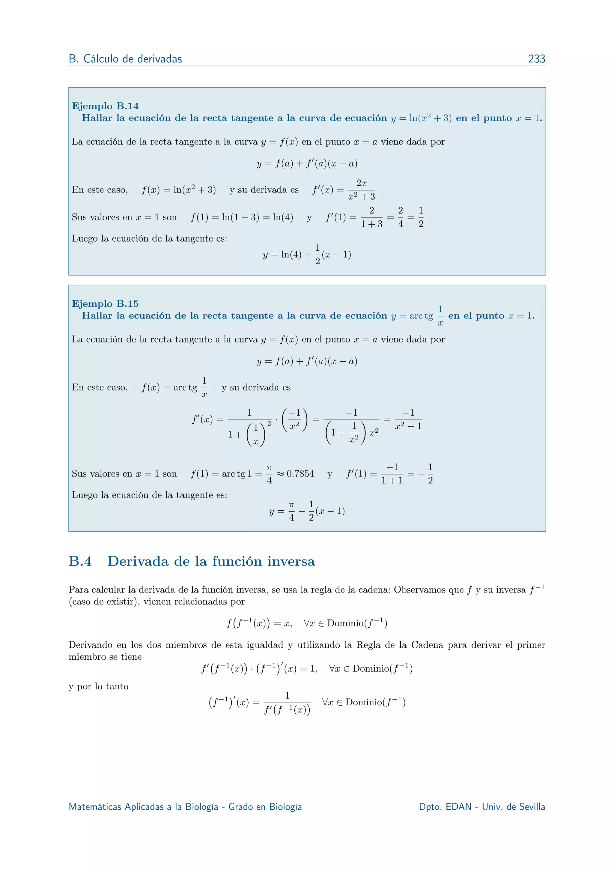 B. Cálculo de derivadas 233
Ejemplo B.14
Hallar la ecuación de la recta tangente a la curva de ecuación y = ln(x2
+ 3) en el punto x = 1.
La ecuación de la recta tangente a la curva y = f(x) en el punto x = a viene dada por
y = f(a) + f0
(a)(x a)
En este caso, f(x) = ln(x2
+ 3) y su derivada es f0
(x) =
2x
x2 + 3
Sus valores en x = 1 son f(1) = ln(1 + 3) = ln(4) y f0
(1) =
2
1 + 3
=
2
4
=
1
2
Luego la ecuación de la tangente es:
y = ln(4) +
1
2
(x 1)
Ejemplo B.15
Hallar la ecuación de la recta tangente a la curva de ecuación y = arc tg
1
x
en el punto x = 1.
La ecuación de la recta tangente a la curva y = f(x) en el punto x = a viene dada por
y = f(a) + f0
(a)(x a)
En este caso, f(x) = arc tg
1
x
y su derivada es
f0
(x) =
1
1 +
✓
1
x
◆2 ·
✓
1
x2
◆
=
1
✓
1 +
1
x2
◆
x2
=
1
x2 + 1
Sus valores en x = 1 son f(1) = arc tg 1 =
⇡
4
⇡ 0.7854 y f0
(1) =
1
1 + 1
=
1
2
Luego la ecuación de la tangente es:
y =
⇡
4
1
2
(x 1)
B.4 Derivada de la función inversa
Para calcular la derivada de la función inversa, se usa la regla de la cadena: Observamos que f y su inversa f 1
(caso de existir), vienen relacionadas por
f f 1
(x) = x, 8x 2 Dominio(f 1
)
Derivando en los dos miembros de esta igualdad y utilizando la Regla de la Cadena para derivar el primer
miembro se tiene
f0
f 1
(x) · f 1 0
(x) = 1, 8x 2 Dominio(f 1
)
y por lo tanto
f 1 0
(x) =
1
f0 f 1(x)
8x 2 Dominio(f 1
)
Matemáticas Aplicadas a la Biología - Grado en Biología R. Echevarría - Dpto. EDAN - Univ. de Sevilla
 