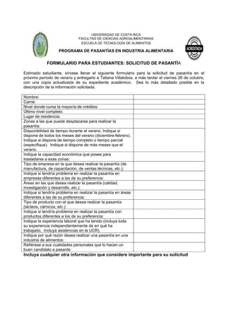 UNIVERSIDAD DE COSTA RICA
                              FACULTAD DE CIENCIAS AGROALIMENTARIAS
                               ESCUELA DE TECNOLOGÍA DE ALIMENTOS

                   PROGRAMA DE PASANTÍAS EN INDUSTRIA ALIMENTARIA


             FORMULARIO PARA ESTUDIANTES: SOLICITUD DE PASANTÍA

Estimado estudiante, sírvase llenar el siguiente formulario para la solicitud de pasantía en el
próximo período de verano y entregarlo a Tatiana Villalobos, a más tardar el viernes 26 de octubre,
con una copia actualizada de su expediente académico. Sea lo más detallado posible en la
descripción de la información solicitada.

Nombre:
Carné:
Nivel donde cursa la mayoría de créditos:
Último nivel completo:
Lugar de residencia:
Zonas a las que puede desplazarse para realizar la
pasantía:
Disponibilidad de tiempo durante el verano. Indique si
dispone de todos los meses del verano (diciembre-febrero).
Indique si dispone de tiempo completo o tiempo parcial
(especifique). Indique si dispone de más meses que el
verano.
Indique la capacidad económica que posee para
trasladarse a esas zonas:
Tipo de empresa en la que desea realizar la pasantía (de
manufactura, de capacitación, de ventas técnicas, etc.):
Indique si tendría problema en realizar la pasantía en
empresas diferentes a las de su preferencia:
Áreas en las que desea realizar la pasantía (calidad,
investigación y desarrollo, etc.):
Indique si tendría problema en realizar la pasantía en áreas
diferentes a las de su preferencia:
Tipo de producto con el que desea realizar la pasantía
(lácteos, cárnicos, etc.):
Indique si tendría problema en realizar la pasantía con
productos diferentes a los de su preferencia:
Indique la experiencia laboral que ha tenido (incluya toda
su experiencia independientemente de en qué ha
trabajado. Incluya asistencias en la UCR).
Indique por qué razón desea realizar una pasantía en una
industria de alimentos:
Refiérase a sus cualidades personales que lo hacen un
buen candidato a pasante:
Incluya cualquier otra información que considere importante para su solicitud
 