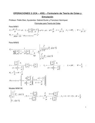 OPERACIONES 2 (ICA – 455) – Formulario de Teoría de Colas y
Simulación
Profesor: Pablo Diez; Ayudantes: Gabriel Durán y Francisco Henríquez
Fórmulas para Teoría de Colas
Para M/M/1
P0 =

n
λ
λ
µ −λ
= 1 − ρ ; Pn =  λ   µ − λ  = ρ n (1 − ρ) ; ρ =
;L =
  
µ  µ 

µ
µ −λ
µ
  


Wq =

; Lq = λWq

; W =

1
;
µ −λ

λ
λ
−µ(1− ) t
µ
; P( w > t ) = e
µ( µ − λ)

Para M/M/S
P =
0

L=

 λn
 µ n S !S ( n− S ) P0 ;si n > S

; P
n
λn

P ; si n ≤ S
 µ nn! 0


1
n

s

 λ 1
1  λ
1
∑ µ n ! + S !  µ

  1− λ
n =0 
Sµ
s −1

λ
 
µ
 

S +1

P0

λ
λ
+   = Lq +  
2
µ
µ
 
 

λ
( S − 1)!  S − 


µ


Wq =

Lq

λ

=W −

;

Lq =

 λ
 
 µ

;

S+
1

P
0


λ
( S −1)! S − 
µ


2

;

L = λW ;

W =

L

λ

;

1

µ

S


 λ

λ 
P  

0


1 − e −µt  S −1− µ   
 µ


P( w > t ) = e −µt 1 +


λ   S −1 − λ  

S !1 −  

µ 
µ 






Modelo M/M/1/K

 λ  n
   P ; si n ≤ k P
;
Pn   µ  0

 0 ; si n > k

0

=

 λ
1 − 
 µ
 λ
1 − 
 µ

k+
1

k +1

 λ
λ
( k +1)  
 µ
µ
−
; L=
k +1
λ
 λ
1−
1 − 
µ
 µ

; Lq = L − (1 − P ) ; W =
0

L

λ

1

 