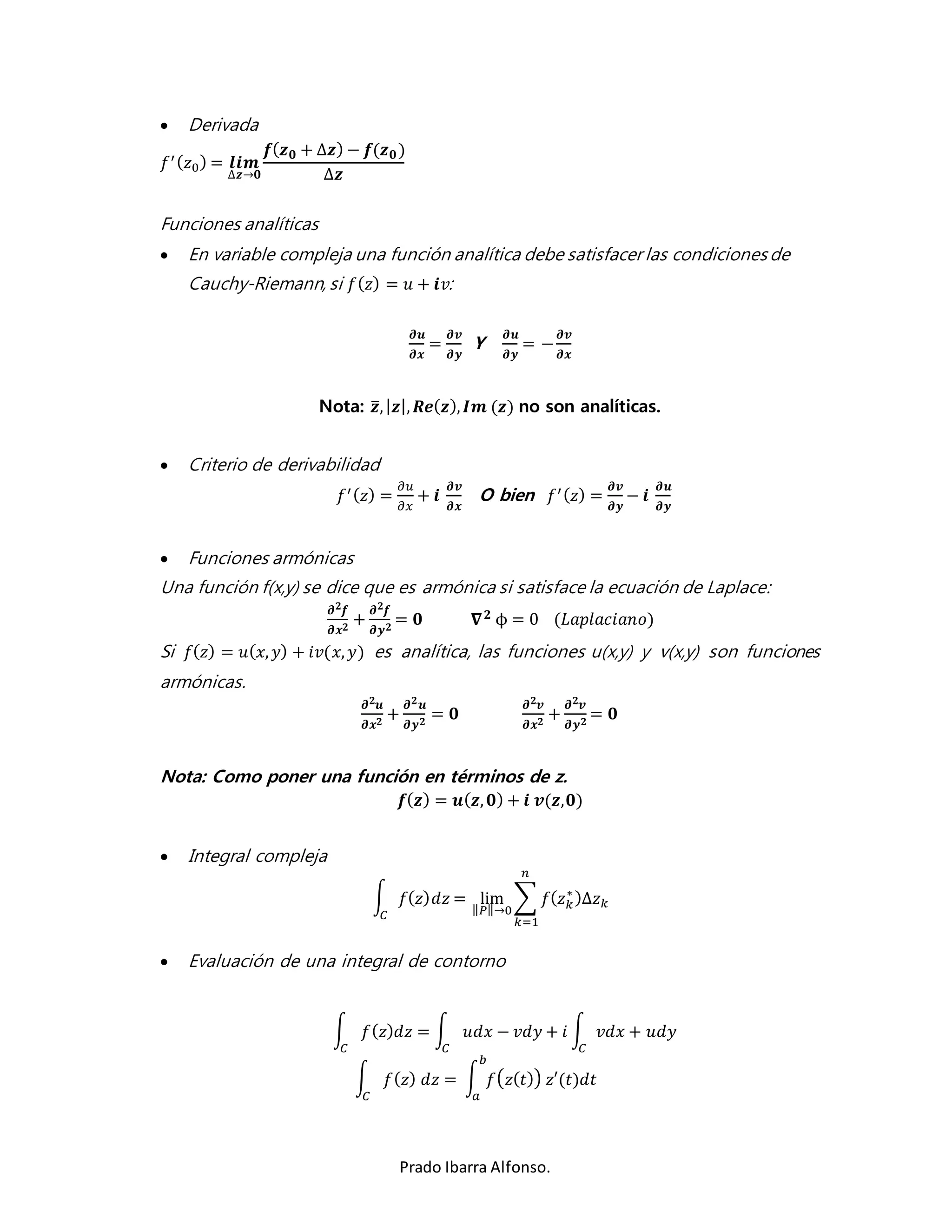 푏 
Prado Ibarra Alfonso. 
 Derivada 
푓′ (푧0) = 풍풊풎 
Δ풛→ퟎ 
풇(풛ퟎ + Δ풛) − 풇(풛ퟎ ) 
Δ풛 
Funciones analíticas 
 En variable compleja una función analítica debe satisfacer las condiciones de 
Cauchy-Riemann, si 푓(푧) = 푢 + 풊푣: 
흏풖 
흏풙 
= 
흏풗 
흏풚 
Y 
흏풖 
흏풚 
= − 
흏풗 
흏풙 
Nota: 풛̅, |풛|, 푹풆(풛), 푰풎 (풛) no son analíticas. 
 Criterio de derivabilidad 
푓′ (푧) = 
휕푢 
휕푥 
+ 풊 
흏풗 
흏풙 
O bien 푓′ (푧) = 
흏풗 
흏풚 
− 풊 
흏풖 
흏풚 
 Funciones armónicas 
Una función f(x,y) se dice que es armónica si satisface la ecuación de Laplace: 
흏ퟐ풇 
흏풙ퟐ + 
흏ퟐ풇 
흏풚ퟐ = ퟎ 훁 ퟐ ϕ = 0 (퐿푎푝푙푎푐푖푎푛표) 
Si 푓(푧) = 푢(푥, 푦) + 푖푣(푥, 푦) es analítica, las funciones u(x,y) y v(x,y) son funciones 
armónicas. 
흏ퟐ풖 
흏풙ퟐ + 
흏ퟐ풖 
흏풚ퟐ = ퟎ 
흏ퟐ풗 
흏풙ퟐ + 
흏ퟐ풗 
흏풚ퟐ = ퟎ 
Nota: Como poner una función en términos de z. 
풇(풛) = 풖(풛, ퟎ) + 풊 풗(풛,ퟎ) 
 Integral compleja 
∫ 푓(푧)푑푧 
퐶 
= lim 
‖푃‖→0 
Σ 푓(푧푘∗ 
)Δ푧푘 
푛 
푘=1 
 Evaluación de una integral de contorno 
∫ 푓(푧)푑푧 = ∫ 푢푑푥 − 푣푑푦 + 푖 ∫ 푣푑푥 + 푢푑푦 
퐶 퐶 퐶 
∫ 푓(푧) 푑푧 = ∫ 푓(푧(푡)) 푧′(푡)푑푡 
퐶 푎 
 