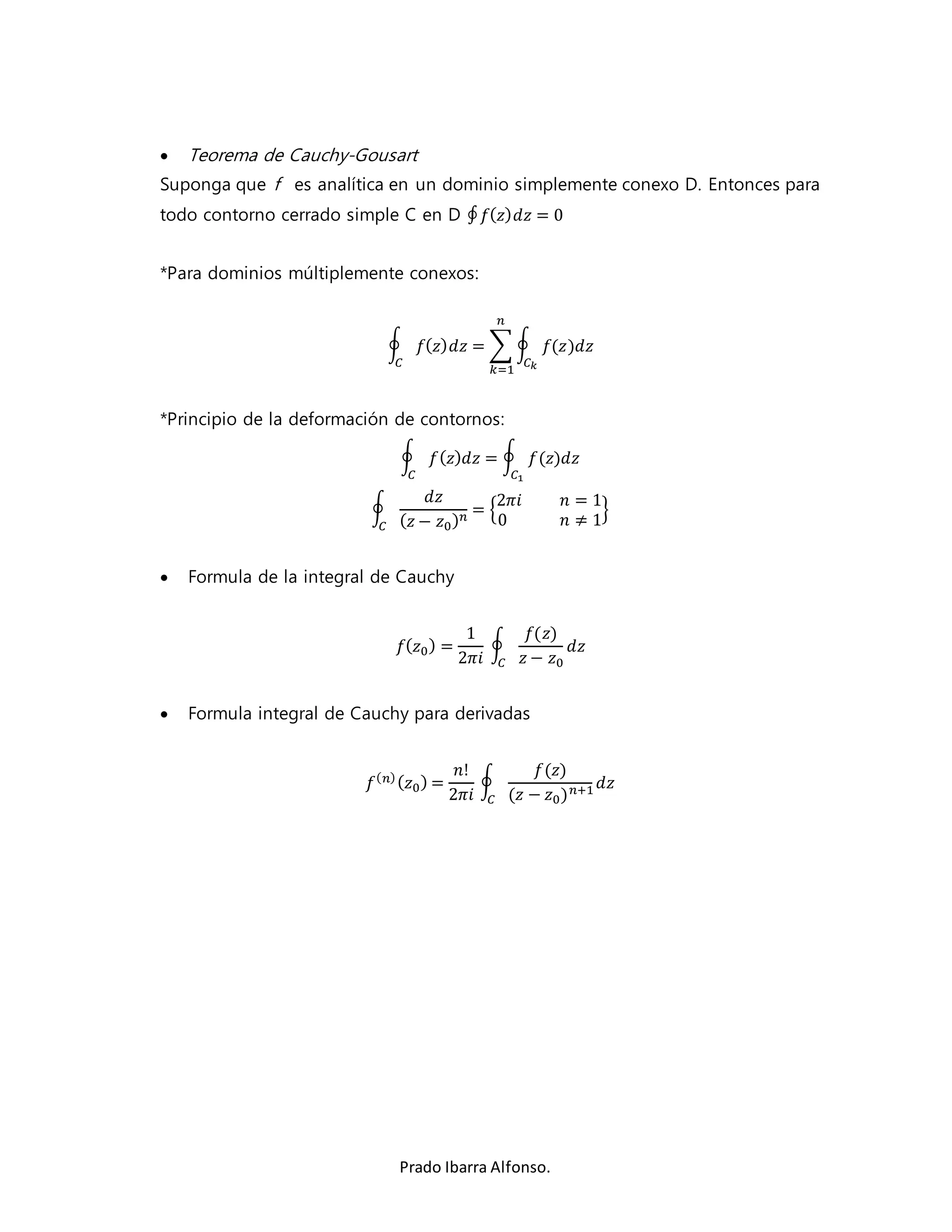  Teorema de Cauchy-Gousart 
Suponga que f es analítica en un dominio simplemente conexo D. Entonces para 
todo contorno cerrado simple C en D ∮ 푓(푧)푑푧 = 0 
*Para dominios múltiplemente conexos: 
푛 
∮ 푓(푧)푑푧 = Σ ∮ 푓(푧)푑푧 
퐶푘 
푘=1 
퐶 
*Principio de la deformación de contornos: 
∮ 푓(푧)푑푧 = ∮ 푓(푧)푑푧 
퐶 퐶1 
2휋푖 푛 = 1 
0 푛 ≠ 1 
Prado Ibarra Alfonso. 
∮ 
푑푧 
(푧 − 푧0)푛 = { 
} 
퐶 
 Formula de la integral de Cauchy 
푓(푧0) = 
1 
2휋푖 
∮ 
푓(푧) 
푧 − 푧0 
푑푧 
퐶 
 Formula integral de Cauchy para derivadas 
푓(푛) (푧0) = 
푛! 
2휋푖 
∮ 
푓(푧) 
(푧 − 푧0)푛+1 푑푧 
퐶 
