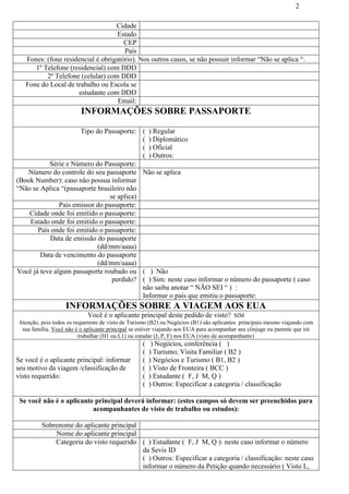 2
Cidade
Estado
CEP
País
Fones: (fone residencial é obrigatório). Nos outros casos, se não possuir informar “Não se aplica “.
1º Telefone (residencial) com DDD
2º Telefone (celular) com DDD
Fone do Local de trabalho ou Escola se
estudante com DDD
Email:
INFORMAÇÕES SOBRE PASSAPORTE
Tipo do Passaporte: ( ) Regular
( ) Diplomático
( ) Oficial
( ) Outros:
Série e Número do Passaporte:
Número do controle do seu passaporte
(Book Number): caso não possua informar
“Não se Aplica “(passaporte brasileiro não
se aplica)
Não se aplica
País emissor do passaporte:
Cidade onde foi emitido o passaporte:
Estado onde foi emitido o passaporte:
País onde foi emitido o passaporte:
Data de emissão do passaporte
(dd/mm/aaaa)
Data de vencimento do passaporte
(dd/mm/aaaa)
Você já teve algum passaporte roubado ou
perdido?
( ) Não
( ) Sim: neste caso informar o número do passaporte ( caso
não saiba anotar “ NÃO SEI “ ) :
Informar o país que emitiu o passaporte:
INFORMAÇÕES SOBRE A VIAGEM AOS EUA
Você é o aplicante principal deste pedido de visto? SIM
Atenção, pois todos os requerente de visto de Turismo (B2) ou Negócios (B1) são aplicantes principais mesmo viajando com
sua família. Você não é o aplicante principal se estiver viajando aos EUA para acompanhar seu cônjuge ou parente que irá
trabalhar (H1 ou L1) ou estudar (J, P, F) nos EUA (visto de acompanhante)
Se você é o aplicante principal: informar
seu motivo da viagem /classificação de
visto requerido:
( ) Negócios, conferência ( )
( ) Turismo, Visita Familiar ( B2 )
( ) Negócios e Turismo ( B1, B2 )
( ) Visto de Fronteira ( BCC )
( ) Estudante ( F, J M, Q )
( ) Outros: Especificar a categoria / classificação
Se você não é o aplicante principal deverá informar: (estes campos só devem ser preenchidos para
acompanhantes de visto de trabalho ou estudos):
Sobrenome do aplicante principal
Nome do aplicante principal
Categoria do visto requerido ( ) Estudante ( F, J M, Q ): neste caso informar o número
da Sevis ID
( ) Outros: Especificar a categoria / classificação: neste caso
informar o número da Petição quando necessário ( Visto L,
 