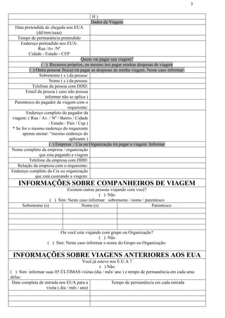 3
H )
Dados da Viagem
Data pretendida de chegada nos EUA
(dd/mm/aaaa)
Tempo de permanência pretendido
Endereço pretendido nos EUA:
Rua /Av /Nº
Cidade - Estado - CEP
Quem vai pagar sua viagem?
( ) Recursos próprios, eu mesmo irei pagar minhas despesas de viagem
( ) Outra pessoa( física) irá pagar as despesas de minha viagem. Neste caso informar:
Sobrenome ( s ) da pessoa:
Nome ( s ) da pessoa:
Telefone da pessoa com DDD:
Email da pessoa ( caso não possua
informar não se aplica )
Parentesco do pagador da viagem com o
requerente:
Endereço completo do pagador da
viagem: ( Rua / Av. / Nº / Bairro / Cidade
/ Estado / País / Cep )
* Se for o mesmo endereço do requerente
apenas anotar: “mesmo endereço do
aplicante )
( ) Empresa / Cia ou Organização irá pagar a viagem. Informar
Nome completo da empresa / organização
que esta pagando a viagem
Telefone da empresa com DDD:
Relação da empresa com o requerente:
Endereço completo da Cia ou organização
que está custeando a viagem:
INFORMAÇÕES SOBRE COMPANHEIROS DE VIAGEM
Existem outras pessoas viajando com você?
( ) Não
( ) Sim: Neste caso informar: sobrenome / nome / parentesco
Sobrenome (s) Nome (s) Parentesco
Ou você esta viajando com grupo ou Organização?
( ) Não
( ) Sim: Neste caso informar o nome do Grupo ou Organização:
INFORMAÇÕES SOBRE VIAGENS ANTERIORES AOS EUA
Você já esteve nos E.U.A ?
( ) Não
( ) Sim: informar suas 05 ÚLTIMAS visitas (dia / mês/ ano ) e tempo de permanência em cada uma
delas:
Data completa de entrada nos EUA para a
visita ( dia / mês / ano)
Tempo de permanência em cada entrada
 