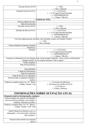 5
Seu pai esta nos EUA? ( ) Não
( ) Sim : informar
Situação do pai nos EUA: ( ) U.S Citizen
( ) U.S Legal Permant Resident
( ) NONIMMIGRANT
( ) Outros / Não Sei
DADOS DA MÃE:
Nome completo da mãe:
Data de nascimento
Sua mãe esta nos EUA? ( ) Não
( ) Sim: informar:
Situação da mãe nos EUA: ( ) U.S Citizen
( ) U.S Legal Permant Resident
( ) NONIMMIGRANT
( ) Outros / Não Sei
Você tem algum parente imediato, não incluindo os pais, nos Estados Unidos?
( ) Não
( ) Sim: informar:
Nome completo do parente imediato
Parentesco:
Situação: ( ) U.S Citizen
( ) U.S Legal Permant Resident
( ) NONIMMIGRANT
( ) Outros / Não Sei
Forneça as informações de seu cônjuge atual. Se divorciado/ separado / viúvo, insira as informações
cônjuge anterior. Se for solteiro informar “não se aplica “
Nome completo:
Data de Nascimento:
Nacionalidade:
Cidade de Nascimento:
Data do casamento:
Data do divorcio ou separação:
Se divorciado ou separado explique o
motivo:
Endereço completo ( Rua /Av. Nº / Bairro
/ Cidade / Estado / Cep
( ) O mesmo do aplicante
( ) O mesmo do contato nos EUA
( ) Eu não sei
( ) Outro: informar
INFORMAÇÕES SOBRE OCUPAÇÃO ATUAL
Ocupação atual (se desempregado, explique):
Nome completo da empresa (se trabalhar)
e/ou da escola (se estudar)- caso estudar e
trabalhar, informar de ambos:
Endereço completo (Rua /Av. Nº / Bairro /
Cidade / Estado / CEP / País
Salário Mensal em Moeda Local ( se
empregado ). Caso não tenha, informar
“não se aplica “
Descreva brevemente suas funções
diárias:
 