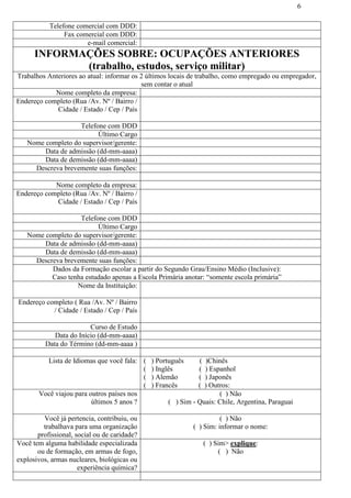 6
Telefone comercial com DDD:
Fax comercial com DDD:
e-mail comercial:
INFORMAÇÕES SOBRE: OCUPAÇÕES ANTERIORES
(trabalho, estudos, serviço militar)
Trabalhos Anteriores ao atual: informar os 2 últimos locais de trabalho, como empregado ou empregador,
sem contar o atual
Nome completo da empresa:
Endereço completo (Rua /Av. Nº / Bairro /
Cidade / Estado / Cep / País
Telefone com DDD
Último Cargo
Nome completo do supervisor/gerente:
Data de admissão (dd-mm-aaaa)
Data de demissão (dd-mm-aaaa)
Descreva brevemente suas funções:
Nome completo da empresa:
Endereço completo (Rua /Av. Nº / Bairro /
Cidade / Estado / Cep / País
Telefone com DDD
Último Cargo
Nome completo do supervisor/gerente:
Data de admissão (dd-mm-aaaa)
Data de demissão (dd-mm-aaaa)
Descreva brevemente suas funções:
Dados da Formação escolar a partir do Segundo Grau/Ensino Médio (Inclusive):
Caso tenha estudado apenas a Escola Primária anotar: “somente escola primária”
Nome da Instituição:
Endereço completo ( Rua /Av. Nº / Bairro
/ Cidade / Estado / Cep / País
Curso de Estudo
Data do Início (dd-mm-aaaa)
Data do Término (dd-mm-aaaa )
Lista de Idiomas que você fala: ( ) Português ( )Chinês
( ) Inglês ( ) Espanhol
( ) Alemão ( ) Japonês
( ) Francês ( ) Outros:
Você viajou para outros países nos
últimos 5 anos ?
( ) Não
( ) Sim - Quais: Chile, Argentina, Paraguai
Você já pertencia, contribuiu, ou
trabalhava para uma organização
profissional, social ou de caridade?
( ) Não
( ) Sim: informar o nome:
Você tem alguma habilidade especializada
ou de formação, em armas de fogo,
explosivos, armas nucleares, biológicas ou
experiência química?
( ) Sim> explique:
( ) Não
 