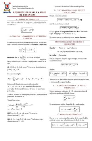 Facultad de Ingeniería                                        Ayudante: Francisco Valenzuela Riquelme
      Curso: Ecuaciones Diferenciales
                                                                   2.- PUNTOS ORDINARIOS Y PUNTOS
         RESUMEN SOLUCIÓN EN SERIE                                           SINGULARES
             DE POTENCIAS                                   Para la ecuación del tipo:

                1.- SERIES DE POTENCIAS                                     a 2 ( x) y' 'a1 ( x) y'a0 ( x) y  0 (1)
Una serie de potencias en un punto x0 es una expresión
                                                            Escrita en su forma normal:
de la forma:
                                                                                y' ' P( x) y'Q( x) y  0 (2)
                       a      n   ( x  x 0 ) (*)
                                            n

                       n 0                                 Se dice que x0 es un punto ordinario de la ecuación
                                                            (2) si P(x) y Q(x) son analíticas en x0
 1.1.- TEOREMA 1: CONVERGENCIA DE SERIES DE
                                                            Un punto que no es ordinario es un punto singular
                  POTENCIAS

Para determinar el radio de convergencia R, un método                 PUNTOS SINGULARES REGULARES E
que a menudo resulta fácil es el criterio del cuociente:                       IRREGULARES

                        a n 1       1                      Regular                      (             ) ( )
                    lim        LR
                    n  a           L                                      (        )          ( )
                           n


                                                            Irregular           No regular
                    a
Observación: Si lim n 1 no existe, se deben
                n  a                                      Si x0 es un punto singular regular de (1), se calcula la
                       n                     emplear
otros métodos para calcular R, ejemplo el criterio de la    ecuación indicial:
raíz.
                                                                                   r (r  1)  P0 r  Q0  0
(i) Si L>0  R>0 y la serie (*) converge absolutamente
para x  x 0  R                                            Donde:

Es decir se cumple:                                         P0  lím ( x  x0 ) P( x)                  Q0  lím ( x  x0 ) 2 Q( x)
                                                                   x  x0                                       x  x0
          
f ( x)   a n ( x  x 0 ) n         x0  R  x  x0  R   *Las raíces de la ecuación indicial se llaman exponentes
         n 0
                                                            o índices de la singularidad x0
Entonces f(x) es infinitamente diferenciable
 x0  R  x  x0  R y podemos obtener sus                      3.- SOLUCIÓN EN TORNO A UN PUNTO
                                                                             ORDINARIO
derivadas derivando término a término en la serie de
potencias.                                                  Si x0 es un punto ordinario de (1), entonces se tiene 2
                                                            soliciones analíticas L.I de la forma:
Además, el radio de convergencia de esta nueva serie de
potencias es también R.                                                                       

                                                                                          a      n   ( x  x0 ) n
También se tiene:                                                                         n 0


                a n ( x  x 0 ) n 1
                
                                                            En ocasiones se utiliza el cambio de coordenadas:
 f ( x)dx                         c
           n 0        n 1                                                                                       
x0  R  x  x0  R                                                             t  x  x0   (t )   a n t n
                                                                                                                 n 0

(ii) Si L>0  R   y la serie (*) converge
absolutamente x                                                          4.- MÉTODO DE FROBENIUS
                                                            Si x=x0 es un punto singular regular de la ecuación (1),
(iii) Si L    R  0 y la serie (*) sólo converge
                                                            existe al menos una solución en serie de la forma:
absolutamente x  
                                                                                                                        
                                                                ( x)  ( x  x0 ) r  c n ( x  x0 ) n   c n ( x  x0 ) n  r
                                                                                         n 0                         n 0
 